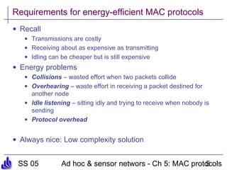 SS 05 Ad hoc & sensor networs - Ch 5: MAC protocols5
Requirements for energy-efficient MAC protocols
• Recall
• Transmissions are costly
• Receiving about as expensive as transmitting
• Idling can be cheaper but is still expensive
• Energy problems
• Collisions – wasted effort when two packets collide
• Overhearing – waste effort in receiving a packet destined for
another node
• Idle listening – sitting idly and trying to receive when nobody is
sending
• Protocol overhead
• Always nice: Low complexity solution
 