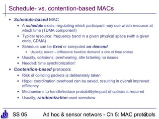 SS 05 Ad hoc & sensor networs - Ch 5: MAC protocols8
Schedule- vs. contention-based MACs
• Schedule-based MAC
• A schedule exists, regulating which participant may use which resource at
which time (TDMA component)
• Typical resource: frequency band in a given physical space (with a given
code, CDMA)
• Schedule can be fixed or computed on demand
• Usually: mixed – difference fixed/on demand is one of time scales
• Usually, collisions, overhearing, idle listening no issues
• Needed: time synchronization!
• Contention-based protocols
• Risk of colliding packets is deliberately taken
• Hope: coordination overhead can be saved, resulting in overall improved
efficiency
• Mechanisms to handle/reduce probability/impact of collisions required
• Usually, randomization used somehow
 
