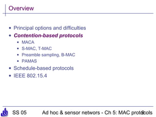 SS 05 Ad hoc & sensor networs - Ch 5: MAC protocols9
Overview
• Principal options and difficulties
• Contention-based protocols
• MACA
• S-MAC, T-MAC
• Preamble sampling, B-MAC
• PAMAS
• Schedule-based protocols
• IEEE 802.15.4
 