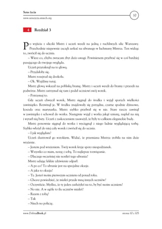 Sens życia
                                                                                    10
www.senszycia.smiech.org



   4     Rozdział 3



P    o wyjściu z uliczki Mistrz i uczeń weszli na jedną z ruchliwych ulic Warszawy.
     Przechodnie niepewnie zaczęli zerkać na ubranego w łachmany Mistrza. Ten widząc
to, zwrócił się do ucznia.
    – Wiesz co, chyba zwracam zbyt dużo uwagi. Powinienem przebrać się w coś bardziej
pasującego do twojego wyglądu.
    Uczeń przytaknął na to głową.
    – Przydałoby się.
    Mistrz rozejrzał się dookoła.
    – Ok. Wejdźmy tutaj.
    Mistrz głową wskazał na pobliską bramę. Mistrz i uczeń weszli do bramy i przeszli na
podwórze. Mistrz zatrzymał się tam i podał uczniowi swój worek.
    – Potrzymaj to.
    Gdy uczeń chwycił worek, Mistrz sięgnął do środka i wyjął sporych wielkości
zawiniątko. Rozwinął je. W środku znajdowały się porządne, czarne spodnie dżinsowe,
koszula oraz marynarka. Mistrz szybko przebrał się w nie. Stare rzeczy zawinął
w zawiniątko i schował do worka. Następnie wyjął z worka jakąś szmatę, napluł na nią
i wytarł nią buty. Uczeń z zaskoczeniem zauważył, że były to całkiem eleganckie budy.
    Mistrz ponownie sięgnął do worka i wyciągnął z niego ładnie wyglądającą torbę.
Szybko włożył do niej cały worek i zwrócił się do ucznia.
    – I jak wyglądam?
    Uczeń zlustrował go wzrokiem. Widać, że przemiana Mistrza zrobiła na nim duże
wrażenie.
    – Jestem pod wrażeniem. Twój worek kryje sporo niespodzianek.
    – Wszystko co mam, noszę z sobą. To najlepsze rozwiązanie.
    – Dlaczego wcześniej nie nosiłeś tego ubrania?
    Mistrz udając lekkie zdziwienie odparł.
    – A po co? To ubranie jest na specjalne okazje.
    – A jaka to okazja?
    – Ty. Jesteś moim pierwszym uczniem od ponad roku.
    – Chcesz powiedzieć, że miałeś przede mną innych uczniów?
    – Oczywiście. Myślisz, że ty jeden zasłużyłeś na to, by być moim uczniem?
    – No nie. A w ogóle to ilu uczniów miałeś?
    – Razem z tobą?
    – Tak
    – Niech no policzę.

www.DobryeBook.pl                                                          strona 10 z 105
 