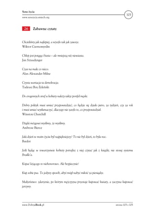 Sens życia
                                                                                       103
www.senszycia.smiech.org



 26      Zabawne cytaty


Chcieliśmy jak najlepiej, a wyszło tak jak zawsze.
Wiktor Czernomyrdin

Chłop jest potęgą i basta – ale mniejszą niż niewiasta.
Jan Sztaudynger

Czas na małe co nieco.
Alan Alexander Milne

Czysta wariacja ta demokracja.
Tadeusz Boy Żeleński

Do erogennych stref u kobiety należy także portfel męski.

Dobry polityk musi umieć przepowiedzieć, co będzie się działo jutro, za tydzień, czy za rok
i musi umieć wytłumaczyć, dlaczego nie zaszło to, co przepowiedział.
Winston Churchill

Dzięki mózgowi myślimy, że myślimy.
Ambrose Bierce

Jaki dzień w moim życiu był najpiękniejszy? To nie był dzień, to była noc.
Bardot

Jeśli będąc w towarzystwie kobiety potrafisz z niej czytać jak z książki, nie stosuj systemu
Braille’a.

Kopać leżącego to niehonorowo. Ale bezpiecznie!

Kup sobie psa. To jedyny sposób, abyś mógł nabyć miłość za pieniądze.

Małżeństwo: zdarzenie, po którym mężczyzna przestaje kupować kwiaty, a zaczyna kupować
jarzyny.




www.DobryeBook.pl                                                            strona 103 z 105
 