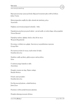 Sens życia
                                                                                            104
www.senszycia.smiech.org



Mężczyzna pozostaje zazwyczaj bardzo długo pod wrażeniem jakie zrobił na kobiecie.
Julian Tuwim

Moim przyjacielem mógłby być tylko człowiek tak szlachetny, jak ja.
Arystoteles

Najlepszy czworonożny przyjaciel człowieka – łóżko.

Największym grzechem jest grzech miłości – jest tak wielki, że trzeba obojga, żeby go popełnić.
Tristan Bernard

Największy mędrzec zgłupieje, kiedy ze dwa dni nic nie je.
Wojciech Bogusławski

Nie mówię, że kobiety nie są głupie. Stworzono je na podobieństwo mężczyzn.
George Eliot

Nie wystarczy mówić do rzeczy, trzeba mówić do ludzi.
Stanisław Jerzy Lec

Niedobrze czułby się lekarz, gdyby wszyscy czuli się dobrze.
Syrus

O cudowna potęgo kopniaka w tyłek.
Arystofanes

Pieniądze szczęścia nie dają. Dopiero zakupy.
Marylin Monroe

Pomyśl, zanim pomyślisz!
Stanisław Jerzy Lec

Pan Bóg stworzył jedzenie, a diabeł kucharzy.
James Joyce

Pesymista to dobrze poinformowany optymista.

Pieniądze ułatwiają znoszenie ubóstwa.

www.DobryeBook.pl                                                                 strona 104 z 105
 