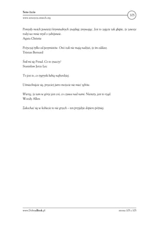 Sens życia
                                                                                        105
www.senszycia.smiech.org



Pomysły moich powieści kryminalnych znajduję zmywając. Jest to zajęcie tak głupie, że zawsze
rodzi we mnie myśl o zabójstwie.
Agata Christie

Pożyczaj tylko od pesymistów. Oni i tak nie mają nadziei, że im oddasz.
Tristan Bernard

Śnił mi się Freud. Co to znaczy?
Stanisław Jerzy Lec

To jest to, co tygryski lubią najbardziej.

Uśmiechnijcie się, przecież jutro możecie nie mieć zębów.

Wierzę, że tam w górze jest coś, co czuwa nad nami. Niestety, jest to rząd.
Woody Allen

Zakochać się w kobiecie to nie grzech – ten przyjdzie dopiero później.




www.DobryeBook.pl                                                             strona 105 z 105
 