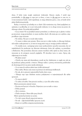 Sens życia
                                                                                     13
www.senszycia.smiech.org



słona. Z kolei żonie mogła smakować doskonale. Kwesta smaku. I jeżeli mąż
powiedziałby, że dla niego ta zupa jest za słona, a żona, że dla niej jest w sam raz, to
w tym momencie każde z nich sygnalizuje, że mają odmienne gusta, a nie, że każde mówi
jakąś obiektywną prawdę.
    Radzę ci stosować tą technikę na co dzień. Gdy wymieniasz się z kimś poglądami czy
opiniami, to podkreślaj, że to jest twój punkt widzenia i że ta druga strona ma prawo do
własnego zdania. No podaj jakiś przykład.
    – Czy ja wiem? No na przykład zamiast powiedzieć, że telewizor gra za głośno i należy
go przyciszyć, mogę powiedzieć, że mam wrażliwy słuch i dla mnie gra on za głośno, więc
prosiłbym o jego ściszenie.
    – No widzisz. Nie jest to wcale takie trudne.
    – To mam w takim razie pytanie. Skoro nie jest to takie trudne, to dlaczego ludziom
tak trudno zaakceptować to, że inni też mogą mieć rację ze swojego punktu widzenia?
    – To wynika m.in. z przyjętego przez nasze społeczeństwo sposobu nauczania. Już od
najmłodszych lat przekazuje się dzieciom informacje, które jak sądzimy, są prawdziwe
i obiektywne. Nie pozwalamy dzieciom samym wyrabiać sobie opinii na dany temat, ale
zmuszamy je do przyjęcia naszych poglądów. W dorosłym życiu to samo. Sporą rolę
odgrywają tu też media.
    – W jakim sensie?
    – Choćby nie wiem jak dziennikarze starali się być obiektywni, to nigdy nie uda im
się przekazać pełnej prawdy o świecie. Dlatego należy z pewną ostrożnością podchodzić
do docierających do nas przez media informacji.
    – A czy mam do wyboru jakieś inne źródła informacji?
    – Masz siebie. Możesz sam starać się dotrzeć do informacji źródłowych.
    – No tak, ale to przecież zajmowałoby bardzo dużo czasu.
    – Dlatego tego typu działania możesz podejmować w najważniejszych dla siebie
sprawach.
    – To znaczy jakich?
    – To zależy od ciebie. Sam przecież ustalasz, co jest dla ciebie ważne.
    Mistrz postanawia zmienić temat.
    – Zaczyna mi burczeć w brzuchu. Najwyższy czas na małe co nieco.
    – Dobry pomysł.
    – Ale ty stawiasz.
    – Chyba żartujesz. Mam tylko parę złotych.
    Mistrz spojrzał poważnie na ucznia.
    – To i tak o parę złotych więcej niż mam ja.
    – No tak – odpowiedział lekko speszony uczeń.
    – Znam tu w pobliżu sympatyczną kawiarnię.

www.DobryeBook.pl                                                           strona 13 z 105
 