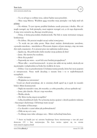 Sens życia
                                                                                     15
www.senszycia.smiech.org



     – To, że od tego co zrobimy teraz, zależeć będzie nasza przyszłość.
     – Masz rację Mistrzu. Wydałem teraz wszystkie moje pieniądze i nie będę miał ich
później.
     – No właśnie. To jest typowy przykład działania zasady przyczyny i skutku. Aby coś
mogło nastąpić, np. brak pieniędzy, musi najpierw wystąpić coś, co do tego doprowadzi.
A więc teraz zastanów się, dlaczego straciłeś pracę.
     – Firma, w której pracowałem zbankrutowała. Nie była w stanie wytrzymać rosnącej
konkurencji.
     – No dobrze. Ale przecież mogłeś zacząć szukać nowej pracy.
     – To wcale nie jest takie proste. Mam dosyć nieduże doświadczenie zawodowe,
a ponadto mieszkam – mieszkałem w Warszawie dopiero od paru miesięcy, więc nie mam
zbyt wielu znajomości. A to przecież przez nie najłatwiej znaleźć pracę.
     – Zgadza się. Ale próbowałeś chyba wysyłać swoje podania do firm?
     – Jasne. Ale niestety bez rezultatu.
     – Może źle je pisałeś?
     – Naprawdę nie wiem – uczeń był coraz bardziej przygnębiony*.
     – Wiem tylko – uczeń kontynuował – że pracy nie udało mi się znaleźć, skończyły mi
się pieniądze i wylądowałem na bruku bez środków do życia.
     – Dobrze. Czas na przedstawienie Ci kolejnej ważnej prawdy, która być może poprawi
ci samopoczucie. Nasze myśli decydują o naszym losie i to w najdrobniejszych
szczegółach.
     – Chyba żartujesz.
     – Wyglądam na żartownisia?
     Uczeń już chciał przytaknąć, ale w ostatniej chwili ugryzł się w język (to musiało
boleć). Mistrz kontynuował.
     – Nigdy nie marzyłeś o tym, aby wszystko, co sobie pomyślisz, od razu spełniało się?
     – Jasne, jako dziecko. Ale już z tego wyrosłem.
     – Wielka szkoda.
     – Ok. Może trochę więcej szczegółów?
     – Lubię dociekliwych ludzi. Na tę kwestię można spojrzeć z dwóch punktów widzenia
– fizycznego i duchowego. Od którego mam zacząć?
     – Zacznijmy od fizycznego.
     – Czy słyszałeś o czymś takim jak podświadomość?
     – Obiło mi się coś o uszy.
     – To dlatego masz takie odstające uszy – Mistrz wybuchnął śmiechem.

    * Autor tej książki jest też autorem bezpłatnego kursu internetowego o tym jak pisać
skuteczne CV i listy motywacyjne. Na kurs można zapisać się na stronie
www.smiech.org/praca.html

www.DobryeBook.pl                                                           strona 15 z 105
 