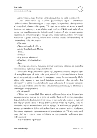 Sens życia
                                                                                   16
www.senszycia.smiech.org



    Uczeń spojrzał na niego złowrogo. Mistrz udając, że tego nie widzi, kontynuował.
    – Nasz umysł składa się z dwóch podstawowych części – świadomości
i podświadomości. Świadomością jest ta część umysłu, którą myślimy, z której istnienia
w każdej chwili zdajemy sobie sprawę. Tak więc to co myślisz, co robisz w sposób
świadomy, np. myjesz ręce, to jest właśnie umysł świadomy. Z kolei umysł podświadomy
steruje tym wszystkim, czego nie obejmuje umysł świadomy. A więc np. pracą naszego
organizmu. To on kontroluje pracę naszego serca, układu krążenia, systemu nerwowego.
Aczkolwiek są pewne elementy, którymi może sterować zarówno umysł świadomy jak
i nieświadomy. Podaj jakiś przykład.
    – Nie wiem.
    – Wstrzymaj na chwilę oddech.
    Uczeń wykonał polecenie Mistrza.
    – No i…
    – No i co?
    – Czy znasz już odpowiedź?
    – Chodzi ci o układ oddechowy.
    – Bo…
    – Bo mogę nim sterować świadomie poprzez wstrzymanie oddechu, ale normalnie
nim nie zajmuję się i steruje nim podświadomość.
    – Dokładnie. Ale podświadomość oprócz tego, że potrafi doskonale zarządzać czymś
tak skomplikowanym, jak nasze ciało, pełni jeszcze kilka dodatkowych funkcji. Przede
wszystkim zapamiętuje wszystko, co dociera poprzez zmysły do naszego umysłu. Chyba
zdajesz sobie sprawę, że nasz umysł świadomy zapamiętuje tylko niewielką ilość
informacji? To właśnie w podświadomości siedzi cała reszta. I co jeszcze ważniejsze,
mimo, że nasz świadomy umysł nie wie o istnieniu tamtych informacji, to informacje te
oddziałują na naszą egzystencję.
    – W jaki sposób?
    – Weźmy taki oto przykład. Masz wystąpić publicznie. Już na wiele dni przed tym
występem zaczynasz martwić się, że coś ci nie wyjdzie. Twoje myśli stopniowo przenikają
do podświadomości. Podświadomość nie ocenia twoich myśli, tylko stara się je wykonać.
Tak więc po jakimś czasie w twojej podświadomości tworzy się program, który ma
zrealizować myśli o niepowodzeniu podczas występu. W rezultacie gdy przyjdzie pora
występu, podświadomość będzie próbowała wykonać ten program. Może to się objawiać
dużą tremą, kłopotami z zapamiętaniem treści przemówienia, itd. Tak więc nasze myśli
mogą stać się z czasem samo spełniającą się przepowiednią, realizowaną przez
podświadomość
    – Czy można temu zapobiegać?



www.DobryeBook.pl                                                         strona 16 z 105
 