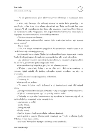 Sens życia
                                                                                    18
www.senszycia.smiech.org



    – No ale przecież muszę jakoś zdobywać pewne informacje o otaczającym mnie
świecie.
    – Masz rację. Do tego celu najlepiej wybierać te media, które pozwalają ci na
samodzielny wybór tego, czego chcesz dowiedzieć się. Takie możliwości daje prasa
i Internet. W ich przypadku sam decydujesz jaką wiadomość przeczytasz. Oczywiście jest
też wyższa szkoła jazdy, polegająca na tym, że potrafimy tak kontrolować nasze myśli, że
negatywne wiadomości nie robią na nas żadnego wrażenia.
    – To chyba na razie nie dla mnie.
    – Ponieważ nasze myśli oddziałują na nasze życie, to wiesz jaki można z tego wysunąć
jeszcze wniosek?
    – Nie za bardzo.
    – Taki, że w naszym życiu nie ma przypadków. W rzeczywistości wszystko co się w nas
i wokół nas dzieje, ma swoją przyczynę.
    Uczeń zamyślił się na chwilę. Widać, że jego komórki mózgowe intensywnie pracują.
Po chwili jednak ich praca dobiegła najwidoczniej końca, gdyż uczeń odezwał się.
    – Ale jeżeli nic w naszym życiu nie jest przypadkiem, to oznacza to, że przypadkiem
nie jest też to, jakich ludzi spotykamy podczas życia.
    Mistrz z trudem ukrył satysfakcję, jaką dała mu odpowiedź ucznia.
    – Właśnie o tym mówię. I dotyczy to nie tylko ludzi, z którymi rozmawiamy czy
tworzymy jakieś związki, ale każdego człowieka, którego spotykamy na ulicy czy
w kawiarni.
    Uczeń odruchowo zaczął rozglądać się po kawiarni.
    – To znaczy, że…
    Mistrz wszedł mu w słowo.
    – To znaczy, że każda z osób siedzących w tej kawiarni może mieć jakiś związek
z tobą.
    Uczeń z pewnym niedowierzaniem zerknął na osoby siedzące przy najbliższym stoliku.
    – Czyli co? Mam zaprzyjaźnić się z każdą osobą, która tu siedzi?
    – To byłoby trochę trudne. Musisz nauczyć się wyszukiwać w tłumie otaczających cię
ludzi tych, którzy mogą mieć wpływ na twoje życie.
    – Ale jak mam to zrobić?
    – Zaufaj intuicji.
    Uczeń powtórzył.
    – Zaufaj intuicji.
    – Spróbuj się przez chwilę poprzyglądać osobom w kawiarni.
    Uczeń zgodnie z sugestią Mistrza zaczął przyglądać się. Trwało to dłuższą chwilę.
W końcu zwrócił się do Mistrza.
    – Nie wiem. Albo jestem zbyt tępy, albo twoja teoria jest błędna.

www.DobryeBook.pl                                                          strona 18 z 105
 