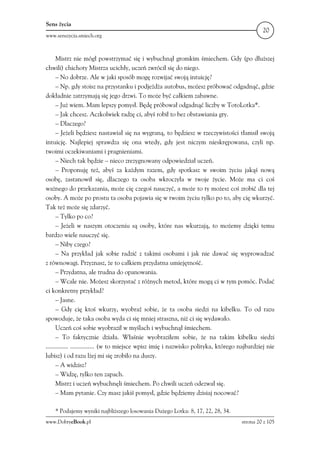 Sens życia
                                                                                              20
www.senszycia.smiech.org



      Mistrz nie mógł powstrzymać się i wybuchnął gromkim śmiechem. Gdy (po dłuższej
chwili) chichoty Mistrza ucichły, uczeń zwrócił się do niego.
      – No dobrze. Ale w jaki sposób mogę rozwijać swoją intuicję?
      – Np. gdy stoisz na przystanku i podjeżdża autobus, możesz próbować odgadnąć, gdzie
dokładnie zatrzymają się jego drzwi. To może być całkiem zabawne.
      – Już wiem. Mam lepszy pomysł. Będę próbował odgadnąć liczby w TotoLotka*.
      – Jak chcesz. Aczkolwiek radzę ci, abyś robił to bez obstawiania gry.
      – Dlaczego?
      – Jeżeli będziesz nastawiał się na wygraną, to będziesz w rzeczywistości tłamsił swoją
intuicję. Najlepiej sprawdza się ona wtedy, gdy jest niczym nieskrępowana, czyli np.
twoimi oczekiwaniami i pragnieniami.
      – Niech tak będzie – nieco zrezygnowany odpowiedział uczeń.
      – Proponuję też, abyś za każdym razem, gdy spotkasz w swoim życiu jakąś nową
osobę, zastanowił się, dlaczego ta osoba wkroczyła w twoje życie. Może ma ci coś
ważnego do przekazania, może cię czegoś nauczyć, a może to ty możesz coś zrobić dla tej
osoby. A może po prostu ta osoba pojawia się w twoim życiu tylko po to, aby cię wkurzyć.
Tak też może się zdarzyć.
      – Tylko po co?
      – Jeżeli w naszym otoczeniu są osoby, które nas wkurzają, to możemy dzięki temu
bardzo wiele nauczyć się.
      – Niby czego?
      – Na przykład jak sobie radzić z takimi osobami i jak nie dawać się wyprowadzać
z równowagi. Przyznasz, że to całkiem przydatna umiejętność.
      – Przydatna, ale trudna do opanowania.
      – Wcale nie. Możesz skorzystać z różnych metod, które mogą ci w tym pomóc. Podać
ci konkretny przykład?
      – Jasne.
      – Gdy cię ktoś wkurzy, wyobraź sobie, że ta osoba siedzi na kibelku. To od razu
spowoduje, że taka osoba wyda ci się mniej straszna, niż ci się wydawało.
      Uczeń coś sobie wyobraził w myślach i wybuchnął śmiechem.
      – To faktycznie działa. Właśnie wyobraziłem sobie, że na takim kibelku siedzi
.............. ............... (w to miejsce wpisz imię i nazwisko polityka, którego najbardziej nie
lubisz) i od razu lżej mi się zrobiło na duszy.
      – A widzisz?
      – Widzę, tylko ten zapach.
      Mistrz i uczeń wybuchnęli śmiechem. Po chwili uczeń odezwał się.
      – Mam pytanie. Czy masz jakiś pomysł, gdzie będziemy dzisiaj nocować?

    * Podajemy wyniki najbliższego losowania Dużego Lotka: 8, 17, 22, 28, 34.
www.DobryeBook.pl                                                                    strona 20 z 105
 