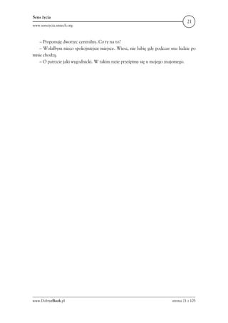 Sens życia
                                                                                 21
www.senszycia.smiech.org



   – Proponuję dworzec centralny. Co ty na to?
   – Wolałbym nieco spokojniejsze miejsce. Wiesz, nie lubię gdy podczas snu ludzie po
mnie chodzą.
   – O patrzcie jaki wygodnicki. W takim razie prześpimy się u mojego znajomego.




www.DobryeBook.pl                                                       strona 21 z 105
 