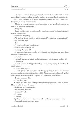 Sens życia
                                                                                       25
www.senszycia.smiech.org



    – Czy aby na pewno? Spróbuj się przez chwilę zastanowić, jaki wpływ mieli na ciebie
twoi rodzice. I przede wszystkim, jaki wpływ mieli oni na to, gdzie obecnie znajdujesz się.
    – O tu masz całkowitą rację. Jestem kompletnie spłukany, bez pracy i mieszkania.
Faktycznie, to zasługa moich rodziców.
    – Możesz na obecną sytuację spojrzeć oczywiście w taki sposób. Ale możesz też
spojrzeć na nią z innej perspektywy.
    – Niby jakiej?
    – Dzięki twojej obecnej sytuacji spotkałeś mnie i masz szansę dowiedzieć się czegoś
nowego o swoim życiu.
    Uczeń znowu skrzywił się.
    – Ale ja póki co jeszcze nie wierzę w reinkarnację. Więc jak chcesz mnie przekonać?
    – Ale wierzysz w Boga?
    – Tak.
    – A wierzysz, że Bóg jest wszechmocny?
    – Że może wszystko? Raczej tak.
    Mistrz ciągnął swój wywód.
    – A więc skoro Bóg może wszystko, to chyba może też podjąć decyzję, która dusza
wcieli się w jakie ciało. No nie?
    – Czy ja wiem?
    – Naprawdę wierzysz, że Bóg nie miał wpływu na to, w której rodzinie urodziłeś się?
    Uczeń milczał.
    – A może uważasz, że Bóg popełnia błędy i że to przez pomyłkę skierował cię do
takich rodziców?
    – Chyba właśnie tak było.
    – O nie mój miły. Jeżeli wierzysz we wszechmogącego Boga, to musisz zaakceptować
to, że to on zdecydował, do jakiej rodziny trafiłeś. Wiem, że to nie jest łatwe, ale spróbuj
zaakceptować swoich rodziców takich, jakimi są, z ich wadami, ale i zaletami.
    – Zobaczę co da się zrobić.
    – Dobrze. Pora spać.
    W pokoju było jedno łóżko. Mistrz położył się na lewej jego części, a uczeń na prawej.
Mistrz odwrócił się lekko do ucznia.
    – Tylko mnie nie obmacuj w nocy.
    – Nie ma obawy Staruszku.
    Mistrz zgasił światło.
    – Dobranoc.
    – Dobranoc.
    Zapadła cisza. Jednak po chwili cisza ta została brutalnie przerwana przez Mistrza.
    – Zapomniałem cię jeszcze o coś spytać.

www.DobryeBook.pl                                                             strona 25 z 105
 