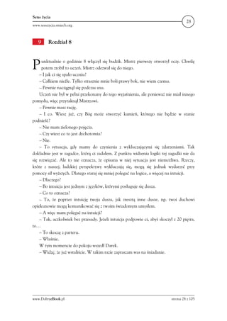 Sens życia
                                                                                      28
www.senszycia.smiech.org



   9     Rozdział 8



P    unktualnie o godzinie 8 włączył się budzik. Mistrz pierwszy otworzył oczy. Chwilę
     potem zrobił to uczeń. Mistrz odezwał się do niego.
    – I jak ci się spało uczniu?
    – Całkiem nieźle. Tylko strasznie mnie boli prawy bok, nie wiem czemu.
    – Pewnie naciągnął się podczas snu.
    Uczeń nie był w pełni przekonany do tego wyjaśnienia, ale ponieważ nie miał innego
pomysłu, więc przytaknął Mistrzowi.
    – Pewnie masz rację.
    – I co. Wiesz już, czy Bóg może stworzyć kamień, którego nie będzie w stanie
podnieść?
    – Nie mam zielonego pojęcia.
    – Czy wiesz co to jest dychotomia?
    – Nie.
    – To sytuacja, gdy mamy do czynienia z wykluczającymi się zdarzeniami. Tak
dokładnie jest w zagadce, którą ci zadałem. Z punktu widzenia logiki tej zagadki nie da
się rozwiązać. Ale to nie oznacza, że opisana w niej sytuacja jest niemożliwa. Rzeczy,
które z naszej, ludzkiej perspektywy wykluczają się, mogą się jednak wydarzyć przy
pomocy sił wyższych. Dlatego staraj się mniej polegać na logice, a więcej na intuicji.
    – Dlaczego?
    – Bo intuicja jest jednym z języków, którymi posługuje się dusza.
    – Co to oznacza?
    – To, że poprzez intuicję twoja dusza, jak zresztą inne dusze, np. twoi duchowi
opiekunowie mogą komunikować się z twoim świadomym umysłem.
    – A więc mam polegać na intuicji?
    – Tak, aczkolwiek bez przesady. Jeżeli intuicja podpowie ci, abyś skoczył z 20 piętra,
to…
    – To skoczę z parteru.
    – Właśnie.
    W tym momencie do pokoju wszedł Darek.
    – Widzę, że już wstaliście. W takim razie zapraszam was na śniadanie.




www.DobryeBook.pl                                                            strona 28 z 105
 