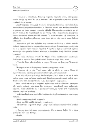 Sens życia
                                                                                     33
www.senszycia.smiech.org



    – To nie ja to wymyśliłem. Znane są po prostu przypadki kobiet, które podczas
porodu zaczęły się śmiać, bo coś je rozbawiło i to im pomogło w porodzie. Ja tylko
przekazuję dobre nowiny.
    Chciałbym jeszcze powiedzieć dwa słowa na temat pokrewny do terapii śmiechem,
a mianowicie o pozytywnym myśleniu. Czy faktycznie ma ono sens? Kiedyś rozmawiałem
ze znajomą na temat znanego przykładu szklanki. Dla optymisty szklanka ta jest do
połowy pełna, a dla pesymisty jest ona do połowy pusta. I moja znajoma zareagowała
bardzo gwałtownie na ten przykład zdaniem: Co to za znaczenie, czy twierdzi się, że
szklanka jest do połowy pełna czy pusta, skoro jest to cały czas ta sama cholerna
szklanka!!!
    I rzeczywiście pod tym względem moja znajoma miała rację – zmiana sposobu
myślenia z pesymistycznego na optymistyczny nie zmienia aktualnej rzeczywistości. Ale
ma za to ogromny wpływ na naszą przyszłość. A wynika to stąd, że nasz sposób myślenia
warunkuje nasze przyszłe działania. Obrazuje to anegdotka, którą chciałbym państwu
przytoczyć.
    „Dwie firmy obuwnicze wysłały do Afryki swoich przedstawicieli handlowych.
Przedstawiciel pierwszej firmy po kilku dniach dzwoni do swojej firmy i mówi:
    – Tragedia. Tutaj nikt nie chodzi w butach. Nie mam nic do roboty. Wracam do
Polski.
    Z kolei przedstawiciel drugiej firmy dzwoni do swojej firmy i mówi:
    – Znalazłem się w raju. Tutaj jeszcze nikt nie chodzi w butach. Mamy do
zagospodarowania ogromny rynek i zero konkurencji! Zaczynam działać!”
    A oto przykład już z życia wzięty. Osoba bez pracy, która myśli, że nie jest w stanie
znaleźć żadnej pracy, nie będzie podejmowała działań mogących jej pomóc znaleźć pracę.
Z kolei osoba, która myśli pozytywnie będzie szukała pracy i nie podda się.
    Każdy z nas w swoim życiu na pewno wielokrotnie miał do czynienia z sytuacjami,
gdy sposób myślenia (pozytywny lub negatywny) warunkował nasze zachowanie.
I zapewne nieraz okazywało się, że potem żałowaliśmy, że poprzez zbyt pesymistyczne
myślenie czegoś nie zrobiliśmy.
    I na koniec chcę jeszcze opowiedzieć państwu dowcip obrazujący potęgę pozytywnego
myślenia.
    „Na ulicy spotyka się dwóch znajomych:
    – Cześć stary! Co u ciebie słychać? – pyta pierwszy.
    – Oj niedobrze – odpowiada drugi. – Cierpię na moczenie nocne i nie wiem, co z tym
zrobić.
    – Słuchaj, znam świetnego psychoterapeutę. On na pewno będzie Ci w stanie
pomóc! Tu masz adres do niego.
    – Dzięki.

www.DobryeBook.pl                                                           strona 33 z 105
 