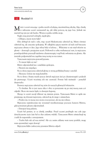 Sens życia
                                                                                       39
www.senszycia.smiech.org



 12      Rozdział 11



M        istrz i uczeń wracając z parku weszli w kolejną, nieoświetloną uliczkę. Idąc chwilę
         w milczeniu uczeń zastanawiał się, jak dalej potoczą się jego losy. Jednak nie
martwił się tym już tak bardzo. Wizyta w parku zrobiła swoje.
     Nagle ciszę przerwał ochrypły, męski głos.
     – Chłopcy, macie może fajki?
     Głos dobiegł do nich z tyłu, więc uczeń błyskawicznie odwrócił się. Mistrz również
odwrócił się, ale znacznie spokojniej. W odległości pięciu metrów od nich stał barczysty
mężczyzna ubrany w dres. Jego włosy były w kolorze… Właściwie to nie miał włosów na
głowie – dostrzegł z przejęciem uczeń. Próbował to sobie wytłumaczyć tym, że mężczyzna
prawdopodobnie przeszedł niedawno chemioterapię i stąd brak owłosienia na głowie. Ale
instynkt podpowiadał mu zupełnie inną teorię na ten temat.
     Tymczasem mężczyzna ponowił pytanie.
     – To macie fajki czy nie?
     Mistrz odpowiedział mu z anielskim spokojem.
     – Niestety my niepalący.
     Na te słowa mężczyzna odwrócił głowę w stronę pobliskiej bramy i zawołał.
     – Słyszycie. Goście nie mają kamelów.
     Na te słowa z bramy wyszło jeszcze dwóch mężczyzn (też po chemioterapii) i podeszli
do pierwszego. Uczeń wcześniej ich nie zauważył. Pewnie byli nieśmiali – pomyślał
desperacko.
     Pierwszy mężczyzna odwrócił się znów do naszych głównych bohaterów.
     – To fatalnie. Bo to jest nasza ulica i obcy za poruszanie się po niej muszą nam coś
odpalić. Skoro nie macie fajek, to dawajcie kapustę.
     Słysząc to uczeń zaczął oblewać się zimnym potem. Tymczasem Mistrz w ogóle nie
przejmując się słowami mężczyzny, odezwał się do niego z uśmiechem.
     – Przykro mi, że muszę was znowu rozczarować, ale my nie rolnicy.
     Mężczyzna najwidoczniej nie zrozumiał wyrafinowanego poczucia humoru Mistrza,
gdyż poważnym głosem odpowiedział.
     – Dawajcie kasę palanty.
     Uczeń był pewien, że za chwilę zemdleje. Przed oczami przebiegło mu całe jego
dotychczasowe życie (nie był to zbyt ciekawy widok). Tymczasem Mistrz uśmiechnął się
i rzekł do napastnika z entuzjazmem.
     – Trzeba było tak od razu mówić! Ale czy zanim oddamy wam nasze portfele, mogę
wam opowiedzieć super dowcip?
     Mężczyzna lekko zaskoczony pytaniem Mistrza odparł.

www.DobryeBook.pl                                                             strona 39 z 105
 