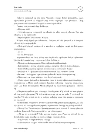 Sens życia
                                                                                      41
www.senszycia.smiech.org



     Radiowóz zatrzymał się przy nich. Wysiadło z niego dwóch policjantów. Jeden
z policjantów podszedł do stojących przy ścianie mężczyzn i ich przeszukał. Drugi
policjant uważnie obserwował leżących na ziemi napastników.
     Pierwszy policjant zwrócił się do Mistrza.
     – Co tu się stało?
     – Ci trzej panowie postanowili nas okraść, ale udało nam się obronić. Tak więc
właściwie to nic się nie stało.
     – My to osądzimy. Dokumenty. Wszyscy.
     Wszyscy trzej sięgnęli po dokumenty. Policjant po kolei przejrzał je i następnie
odezwał się do swojego kolei.
     – Skuj tych leżących na ziemi. A ty ręce do tyłu – policjant zwrócił się do trzeciego
z napastników.
     – Za co?
     – Za nic. Dawaj ręce.
     Napastnik chcąc nie chcąc położył ręce na plecach, a policjant skuł je kajdankami.
Uczeń w końcu odetchnął i szeptem zwrócił się do Mistrza.
     – No to teraz dostaną za swoje. Mam nadzieję, że pójdą siedzieć.
     – Ja to załatwię – szepnął Mistrz do ucznia, a następnie odezwał się do policjanta.
     – Panie władzo, czy mogę z panem porozmawiać na osobności w 3 oczy?
     – Dlaczego w 3? – policjant nie za bardzo rozumiał, o co Mistrzowi chodzi.
     – Bo na to, co chcę panu zaproponować jedno oko będzie trzeba przymknąć.
     – No co pan? – w głosie policjanta było słyszeć zmieszanie.
     – Panie władzo, żartowałem. Zapewniam pana, że to nic takiego, porozmawiajmy –
powiedziawszy to Mistrz wziął policjanta łagodnie pod ramię i ruszył na drugą stronę
ulicy. Gdy doszli do krawężnika Mistrz zatrzymał się, puścił ramię policjanta i odezwał
się.
     – Na pewno zgodzi się pan, że te typki złamały prawo. Czy jednak ma sens spisywać
ich i zaczynać całą sprawę? W końcu nikomu z nas nic się nie stało. A oni dostali już
nauczkę. Tak więc wydaje mi się, że możemy spokojnie uznać całą sprawę za zamkniętą.
Co pan na to?
     Mistrz spojrzał policjantowi prosto w oczy i zrobił najsympatyczniejszą minę, na jaką
było go stać. Na twarzy policjanta pojawiło się zmieszanie. Starając się je ukryć wydukał.
     – No wie Pan. Tak nie można. Sprawcy powinni zostać ukarani. A zresztą zgłoszenie
poszło już do centrali. Trzeba sprawdzić czy nie byli notowani.
     – Ale po co to wszystko? Tylko wszyscy stracimy czas. Proszę mi wierzyć, że oni
dostali dzisiaj niezłą nauczkę i na pewno pójdą po rozum do głowy.
     – Czy ja wiem? Muszę naradzić się z kolegą.
     – Ależ oczywiście – odparł Mistrz i zrobił jeszcze bardziej sympatyczną minę.

www.DobryeBook.pl                                                            strona 41 z 105
 