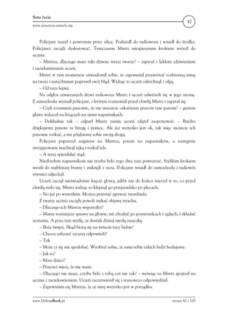 Sens życia
                                                                                   42
www.senszycia.smiech.org



    Policjant ruszył z powrotem przez ulicę. Podszedł do radiowozu i wsiadł do środka.
Policjanci zaczęli dyskutować. Tymczasem Mistrz niespiesznym krokiem wrócił do
ucznia.
    – Mistrzu, dlaczego masz taki dziwny wyraz twarzy? – zapytał z lekkim zdziwieniem
i zaciekawieniem uczeń.
    Mistrz w tym momencie uświadomił sobie, że zapomniał przywrócić codzienną minę
na twarz i natychmiast poprawił swój błąd. Widząc to uczeń odetchnął z ulgą.
    – Od razu lepiej.
    Na odgłos otwieranych drzwi radiowozu Mistrz i uczeń odwrócili się w jego stronę.
Z samochodu wysiadł policjant, z którym rozmawiał przed chwilą Mistrz i zapytał się.
    – Czyli rozumiem panowie, że nie wnosicie oskarżenia przeciw tym panom? – gestem
głowy wskazał na leżących na ziemi napastnikach.
    – Dokładnie tak – odparł Mistrz zanim uczeń zdążył zaoponować. – Bardzo
dziękujemy panom za fatygę i pomoc. Ale już wszystko jest ok, tak więc możecie ich
panowie rozkuć, a my pójdziemy sobie swoją drogą.
    Policjant popatrzył najpierw na Mistrza, potem na napastników, a następnie
zrezygnowany machnął ręką i rozkuł ich.
    – A teraz spierdalać stąd.
    Niedoszłym napastnikom nie trzeba było tego dwa razy powtarzać. Szybkim krokiem
weszli do najbliższej bramy i zniknęli z oczu. Policjant wsiadł do samochodu i radiowóz
również odjechał.
    Uczeń zaczął nieświadomie kręcić głową, jakby nie do końca wierzył w to, co przed
chwilą stało się. Mistrz widząc to klepnął go przyjacielsko po plecach.
    – No już po wszystkim. Możesz przestać zgrywać twardziela.
    Z twarzy ucznia zaczęły powoli znikać objawy strachu.
    – Dlaczego ich Mistrzu wypuściłeś?
    – Mamy ważniejsze sprawy na głowie, niż chodzić po posterunkach i sądach, i składać
zeznania. A poza tym myślę, że dostali dzisiaj niezłą nauczkę.
    – Boże święty. Skąd biorą się na świecie tacy ludzie?
    – Chcesz usłyszeć szczerą odpowiedź?
    – Tak
    – Może ci się nie spodobać. Wyobraź sobie, że sami sobie takich ludzi hodujemy.
    – Jak to?
    – Masz dzieci?
    – Przecież wiesz, że nie mam.
    – Dlaczego nie masz, czyżby było z tobą coś nie tak? – mówiąc to Mistrz spojrzał na
ucznia z zaciekawieniem. Uczeń zaczerwienił się i stanowczo odpowiedział.
    – Zapewniam cię Mistrzu, że ze mną wszystko jest w porządku.

www.DobryeBook.pl                                                         strona 42 z 105
 