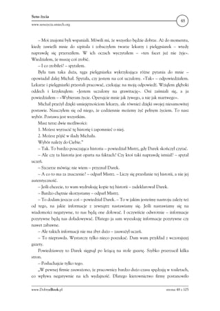 Sens życia
                                                                                         48
www.senszycia.smiech.org



    – Moi znajomi byli wspaniali. Mówili mi, że wszystko będzie dobrze. Aż do momentu,
kiedy zawieźli mnie do szpitala i zobaczyłem twarze lekarzy i pielęgniarek – wtedy
naprawdę się przeraziłem. W ich oczach wyczytałem – »ten facet już nie żyje«.
Wiedziałem, że muszę coś zrobić.
    – I co zrobiłeś? – spytałem.
    Była tam taka duża, tęga pielęgniarka wykrzykująca różne pytania do mnie –
opowiadał dalej Michał. Spytała, czy jestem na coś uczulony. »Tak« – odpowiedziałem.
Lekarze i pielęgniarki przestali pracować, czekając na moją odpowiedź. Wziąłem głęboki
oddech i krzyknąłem: »Jestem uczulony na grawitację«. Oni zaśmiali się, a ja
powiedziałem – »Wybieram życie. Operujcie mnie jak żywego, a nie jak martwego«.
    Michał przeżył dzięki umiejętnościom lekarzy, ale również dzięki swojej niesamowitej
postawie. Nauczyłem się od niego, że codziennie możemy żyć pełnym życiem. To nasz
wybór. Postawa jest wszystkim.
    Masz teraz dwie możliwości:
    1. Możesz wyrzucić tę historię i zapomnieć o niej.
    2. Możesz pójść w ślady Michała.
    Wybór należy do Ciebie.”
    – Tak. To bardzo pouczająca historia – powiedział Mistrz, gdy Darek skończył czytać.
    – Ale czy ta historia jest oparta na faktach? Czy ktoś taki naprawdę istniał? – spytał
uczeń.
    – Szczerze mówiąc nie wiem – przyznał Darek.
    – A co to ma za znaczenie? – odparł Mistrz. – Liczy się przesłanie tej historii, a nie jej
autentyczność.
    – Jeśli chcecie, to wam wydrukuję kopie tej historii – zadeklarował Darek.
    – Bardzo chętnie skorzystamy – odparł Mistrz.
    – To dodam jeszcze coś – powiedział Darek. – To w jakim jesteśmy nastroju zależy też
od tego, na jakie informacje z zewnątrz nastawiamy się. Jeśli nastawiamy się na
wiadomości negatywne, to nas będą one dołować. I oczywiście odwrotnie – informacje
pozytywne będą nas doładowywać. Dlatego ja sam wyszukuję informacje pozytywne czy
nawet zabawne.
    – Ale takich informacji nie ma zbyt dużo – zauważył uczeń.
    – To nieprawda. Wystarczy tylko nieco poszukać. Dam wam przykład z wczorajszej
gazety.
    Powiedziawszy to Darek sięgnął po leżącą na stole gazetę. Szybko przerzucił kilka
stron.
    – Posłuchajcie tylko tego.
    „W pewnej firmie zauważono, że pracownicy bardzo dużo czasu spędzają w toaletach,
co wpływa negatywnie na ich wydajność. Dlatego kierownictwo firmy postanowiło

www.DobryeBook.pl                                                               strona 48 z 105
 