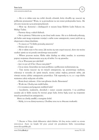 Sens życia
                                                                                      55
www.senszycia.smiech.org



    – Ale co w takim razie ma zrobić dorosły człowiek, który chciałby np. nauczyć się
publicznie przemawiać? Wiem, że są prowadzone na ten temat profesjonalne kursy. Ale
ich ceny raczej nie są na przeciętną kieszeń.
    – Może np. skorzystać z działających w naszym kraju Klubów Ludzi Sukcesu im.
Małego Tadzia.
    – Pierwsze słyszę o takich klubach.
    – Nie ty pierwszy. Faktycznie są one dosyć mało znane. Ale za to doskonale pokazują,
jak ludzie sami mogą wzajemnie rozwijać u siebie nowe umiejętności, nawet jeżeli nie są
ekspertami w danej dziedzinie.
    – To znaczy co? Te kluby prowadzą amatorzy?
    – Można tak to ująć.
    – Ale w takim razie to bez sensu. Jak można się tam czegoś nauczyć, skoro nie można
uzyskać opinii czy też porady zawodowego nauczyciela?
    – Wbrew pozorom można. Kluby takie działają na takiej zasadzie, że uczestnicy
poprzez wzajemne obserwowanie uczą się od siebie. I to się sprawdza.
    – Czy w Warszawie jest taki klub?
    – Jest i to już od 10 lat. Chcesz tam pójść?*
    – Czy ja wiem. Generalnie nie mam problemu z publicznym wysławianiem się.
    – Tam można nauczyć się też innych umiejętności, np. pozytywnego myślenia,
tolerancji w stosunku do opinii innych, można zyskać większą pewność siebie, jak
również można zdobyć umiejętności przywódcze. Tak naprawdę to, to, co z tego klubu
wyniesiesz zależy wyłącznie od ciebie.
    – Brzmi dosyć ciekawie. A kto tam głównie chodzi. Biznesmeni?
    – Wcale nie. Chodzą tam zwykli ludzie.
    – Co rozumiesz pod pojęciem zwykłych ludzi?
    – Licealistów, studentów, dorosłych i nawet czasami emerytów. I na podobnej
zasadzie jak te kluby można by tworzyć grupy ludzi, którzy będą uczyć się wzajemnie
innych potrzebnych im umiejętności.
    Mistrz na chwilę zamilkł, a następnie dodał.
    – Myślę, że to na dzisiaj wystarczy. Chodźmy teraz na te obiecane truskawki.




   * Obecnie w Polsce działa kilkanaście takich klubów. Ich listę można znaleźć na stronie
www.teta.ai. Autor tej książki był przez ponad rok prezydentem klubu warszawskiego
(www.kls.republika.pl).

www.DobryeBook.pl                                                            strona 55 z 105
 
