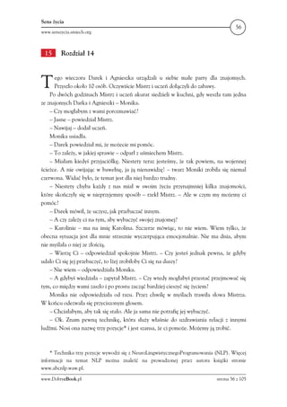 Sens życia
                                                                                     56
www.senszycia.smiech.org



 15      Rozdział 14



T     ego wieczoru Darek i Agnieszka urządzali u siebie małe party dla znajomych.
      Przyszło około 10 osób. Oczywiście Mistrz i uczeń dołączyli do zabawy.
    Po dwóch godzinach Mistrz i uczeń akurat siedzieli w kuchni, gdy weszła tam jedna
ze znajomych Darka i Agnieszki – Monika.
    – Czy mogłabym z wami porozmawiać?
    – Jasne – powiedział Mistrz.
    – Nawijaj – dodał uczeń.
    Monika usiadła.
    – Darek powiedział mi, że możecie mi pomóc.
    – To zależy, w jakiej sprawie – odparł z uśmiechem Mistrz.
    – Miałam kiedyś przyjaciółkę. Niestety teraz jesteśmy, że tak powiem, na wojennej
ścieżce. A nie owijając w bawełnę, ja ją nienawidzę! – twarz Moniki zrobiła się niemal
czerwona. Widać było, że temat jest dla niej bardzo trudny.
    – Niestety chyba każdy z nas miał w swoim życiu przynajmniej kilka znajomości,
które skończyły się w nieprzyjemny sposób – rzekł Mistrz. – Ale w czym my możemy ci
pomóc?
    – Darek mówił, że uczysz, jak przebaczać innym.
    – A czy zależy ci na tym, aby wybaczyć swojej znajomej?
    – Karolinie – ma na imię Karolina. Szczerze mówiąc, to nie wiem. Wiem tylko, że
obecna sytuacja jest dla mnie strasznie wyczerpująca emocjonalnie. Nie ma dnia, abym
nie myślała o niej ze złością.
    – Wierzę Ci – odpowiedział spokojnie Mistrz. – Czy jesteś jednak pewna, że gdyby
udało Ci się jej przebaczyć, to lżej zrobiłoby Ci się na duszy?
    – Nie wiem – odpowiedziała Monika.
    – A gdybyś wiedziała – zapytał Mistrz. – Czy wtedy mogłabyś przestać przejmować się
tym, co między wami zaszło i po prostu zacząć bardziej cieszyć się życiem?
    Monika nie odpowiedziała od razu. Przez chwilę w myślach trawiła słowa Mistrza.
W końcu odezwała się przyciszonym głosem.
    – Chciałabym, aby tak się stało. Ale ja sama nie potrafię jej wybaczyć.
    – Ok. Znam pewną technikę, która służy właśnie do uzdrawiania relacji z innymi
ludźmi. Nosi ona nazwę trzy pozycje* i jest szansa, że ci pomoże. Możemy ją zrobić.



    * Technika trzy pozycje wywodzi się z NeuroLingwistycznegoProgramowania (NLP). Więcej
informacji na temat NLP można znaleźć na prowadzonej przez autora książki stronie
www.abcnlp.waw.pl.

www.DobryeBook.pl                                                           strona 56 z 105
 