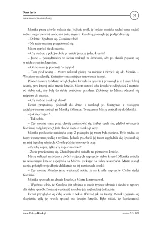 Sens życia
                                                                                       57
www.senszycia.smiech.org



    Monika przez chwilę wahała się. Jednak myśl, że będzie musiała nadal sama radzić
sobie z negatywnymi emocjami związanymi z Karoliną, pomogła jej podjąć decyzję.
    – Dobrze. Zgadzam się. Co mam robić?
    – Na razie musimy przygotować się.
    Mistrz zwrócił się do ucznia.
    – Czy możesz z pokoju obok przynieść jeszcze jedno krzesło?
    – Jasne – powiedziawszy to uczeń zniknął za drzwiami, aby po chwili pojawić się
w nich z trzecim krzesłem.
    – Gdzie mam je postawić? – zapytał.
    – Tam pod ścianą – Mistrz wskazał głową na miejsce i zwrócił się do Moniki. –
Wstańmy na chwilę. Zmienimy teraz miejsce ustawienia krzeseł.
    Powiedziawszy to Mistrz wziął obydwa krzesła za oparcia i przesunął je o 1 metr bliżej
ściany, przy której stało trzecie krzesło. Mistrz ustawił oba krzesła w odległości 2 metrów
od siebie tak, aby były do siebie zwrócone przodem. Zrobiwszy to Mistrz odezwał się
najpierw do ucznia.
    – Czy możesz zamknąć drzwi?
    Uczeń przytaknął, podszedł do drzwi i zamknął je. Następnie z rosnącym
zaciekawieniem spojrzał na Monikę i Mistrza. Tymczasem Mistrz zwrócił się do Moniki.
    – Jak się czujesz?
    – Tak sobie.
    – Czy możesz teraz przez chwilę zastanowić się, jakbyś czuła się, gdybyś wybaczyła
Karolinie całą krzywdę? Jeśli chcesz możesz zamknąć oczy.
    Monika posłusznie zamknęła oczy. Z początku jej twarz była napięta. Było widać, że
toczy wewnętrzną walkę z myślami. Jednak po chwili jej twarz wygładziła się i pojawił się
na niej łagodny uśmiech. Chwilę później otworzyła oczy.
    – Byłoby super, tylko czy to jest możliwe?
    – Zaraz przekonamy się. Chciałbym abyś usiadła na pierwszym krześle.
    Mistrz wskazał na jedno z dwóch stojących naprzeciw siebie krzeseł. Monika usiadła
na wskazanym krześle i spojrzała na Mistrza czekając na dalsze wskazówki. Mistrz stanął
za nią, położył swoje dłonie delikatnie na jej ramionach i rzekł.
    – Czy możesz Moniko teraz wyobrazić sobie, że na krześle naprzeciw Ciebie siedzi
Karolina?
    Monika spojrzała na drugie krzesło, a Mistrz kontynuował.
    – Wyobraź sobie, że Karolina jest ubrana w swoje typowe ubranie i siedzi w typowy
dla siebie sposób. Postaraj wyobrazić to sobie jak najbardziej dokładnie.
    Uczeń przyglądał się całej scenie z boku. Widział jak na twarzy Moniki pojawia się
skupienie, gdy jej wzrok spoczął na drugim krześle. Było widać, że konieczność



www.DobryeBook.pl                                                             strona 57 z 105
 