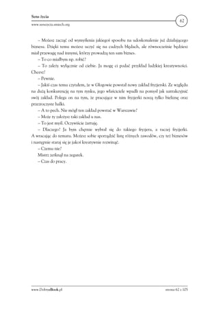 Sens życia
                                                                                    62
www.senszycia.smiech.org



    – Możesz zacząć od wymyślenia jakiegoś sposobu na udoskonalenie już działającego
biznesu. Dzięki temu możesz uczyć się na cudzych błędach, ale równocześnie będziesz
miał przewagę nad innymi, którzy prowadzą ten sam biznes.
    – To co miałbym np. robić?
    – To zależy wyłącznie od ciebie. Ja mogę ci podać przykład ludzkiej kreatywności.
Chcesz?
    – Pewnie.
    – Jakiś czas temu czytałem, że w Głogowie powstał nowy zakład fryzjerski. Ze względu
na dużą konkurencję na tym rynku, jego właściciele wpadli na pomysł jak uatrakcyjnić
swój zakład. Polega on na tym, że pracujące w nim fryzjerki noszą tylko bieliznę oraz
przezroczyste halki.
    – A to pech. Nie mógł ten zakład powstać w Warszawie?
    – Może ty założysz taki zakład u nas.
    – To jest myśl. Oczywiście żartuję.
    – Dlaczego? Ja bym chętnie wybrał się do takiego fryzjera, a raczej fryzjerki.
A wracając do tematu. Możesz sobie sporządzić listę różnych zawodów, czy też biznesów
i następnie staraj się je jakoś kreatywnie rozwinąć.
    – Czemu nie?
    Mistrz zerknął na zegarek.
    – Czas do pracy.




www.DobryeBook.pl                                                          strona 62 z 105
 