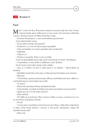 Sens życia
                                                                                      66
www.senszycia.smiech.org



 18      Rozdział 17


Piątek



M       istrz i uczeń szli ulicą. W pewnym momencie mocniej zaczął wiać wiatr i lecąca
        z wiatrem kartka gazety trafiła prosto w twarz ucznia. Ten zirytowany zdarł kartę
z twarzy i chciał ją wyrzucić, ale Mistrz chwycił go za rękę.
    – Zaczekaj. Nie pamiętasz, o czym rozmawialiśmy parę dni temu?
    Uczeń odpowiedział z ironią.
    – Że nie należy za bardzo ufać gazetom?
    – Chodzi mi o to, że nic nie zdarza się przez przypadek.
    – Chcesz powiedzieć, że ta gazeta specjalnie mnie zaatakowała?
    – Dokładnie.
    – Tylko po co?
    – Możemy to sprawdzić. Zobacz co jest w środku.
    Uczeń zaczął przeglądać gazetę. Jego wzrok zatrzymał się na stronie z horoskopem.
    – O sprawdźmy, co mnie spotka w najbliższym czasie. Skorpion.
    Uczeń zaczyna czytać tekst swojego znaku zodiaku.
    – Jezu, co za bzdura. Czy ktoś w ogóle wierzy w coś takiego? – wskazał głową na
horoskop.
    – Zdziwiłbyś się jak wielu, mimo tego, że takie gazetowe horoskopy są nic niewarte.
    – Dlaczego?
    – Te horoskopy są pisane pod masowego odbiorcę. Jeżeli faktycznie chcesz odkryć, co
w gwiazdach piszczy, musisz skupić się na sobie.
    – To znaczy?
    – Musisz mieć horoskop zrobiony specjalnie dla ciebie.
    – Czyli twierdzisz, że jednak astrologia może pomóc przewidywać naszą przyszłość?
    – Zgadza się. Czy w to tak trudno uwierzyć?
    – Żebyś wiedział.
    – Ok. Jakby cię tu przekonać. Skoro wierzysz w Boga, to znaczy, że wierzysz też, że to
on stworzył ten wszechświat. Prawda?
    – No tak.
    – A zatem skoro wszechświat został stworzony przez Boga, to Bóg chyba mógł tchnąć
w niego trochę swojej boskości i stworzyć w nim pewne mechanizmy, mające dla
człowieka naturę cudu?
    – Może i tak.



www.DobryeBook.pl                                                            strona 66 z 105
 