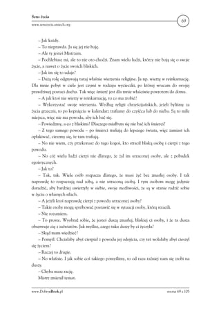 Sens życia
                                                                                       69
www.senszycia.smiech.org



     – Jak każdy.
     – To nieprawda. Ja się jej nie boję.
     – Ale ty jesteś Mistrzem.
     – Pochlebiasz mi, ale to nie oto chodzi. Znam wielu ludzi, którzy nie boją się o swoje
życie, a nawet o życie swoich bliskich.
     – Jak im się to udaje?
     – Dużą rolę odgrywają tutaj właśnie wierzenia religijne. Ja np. wierzę w reinkarnację.
Dla mnie pobyt w ciele jest czymś w rodzaju wycieczki, po której wracam do swojej
prawdziwej postaci ducha. Tak więc śmierć jest dla mnie właściwie powrotem do domu.
     – A jak ktoś nie wierzy w reinkarnację, to co ma zrobić?
     – Wykorzystać swoje wierzenia. Według religii chrześcijańskich, jeżeli byliśmy za
życia grzeczni, to po kopnięciu w kalendarz trafiamy do czyśćca lub do nieba. Są to miłe
miejsca, więc nie ma powodu, aby ich bać się.
     – Powiedzmy, a co z bliskimi? Dlaczego miałbym się nie bać ich śmierci?
     – Z tego samego powodu – po śmierci trafiają do lepszego świata, więc zamiast ich
opłakiwać, cieszmy się, że tam trafiają.
     – No nie wiem, czy przekonasz do tego kogoś, kto stracił bliską osobę i cierpi z tego
powodu.
     – No cóż wielu ludzi cierpi nie dlatego, że żal im utraconej osoby, ale z pobudek
egoistycznych.
     – Jak to?
     – Tak, tak. Wiele osób rozpacza dlatego, że musi żyć bez zmarłej osoby. I tak
naprawdę to rozpaczają nad sobą, a nie utraconą osobą. I tym osobom mogę jedynie
doradzić, aby bardziej uwierzyły w siebie, swoje możliwości, że są w stanie radzić sobie
w życiu o własnych siłach.
     – A jeżeli ktoś naprawdę cierpi z powodu utraconej osoby?
     – Takie osoby mogą spróbować postawić się w sytuacji osoby, którą stracili.
     – Nie rozumiem.
     – To proste. Wyobraź sobie, że jesteś duszą zmarłej, bliskiej ci osoby, i że ta dusza
obserwuje cię z zaświatów. Jak myślisz, czego taka duszy by ci życzyła?
     – Skąd mam wiedzieć?
     – Pomyśl. Chciałaby abyś cierpiał z powodu jej odejścia, czy też wolałaby abyś cieszył
się życiem?
     – Raczej to drugie.
     – No właśnie. I jak sobie coś takiego pomyślimy, to od razu raźniej nam się zrobi na
duszy.
     – Chyba masz rację.
     Mistrz zmienił temat.

www.DobryeBook.pl                                                             strona 69 z 105
 