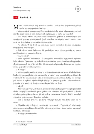 Sens życia
                                                                                       71
www.senszycia.smiech.org



 19      Rozdział 18



M       istrz i uczeń usiedli przy stoliku na dworze. Uczeń z dużą przyjemnością zaczął
        zajadać gorącego psa (ang. hotdog).
    – Mistrzu, tak się zastanawiam. Co warunkuje, że jedni ludzie odnoszą sukces, a inni
nie? To znaczy wiem, że liczy się tu sposób myślenia, ale to chyba nie wszystko?
    – Na sukces składać się może wiele elementów. Jednym z podstawowych jest
umiejętność przezwyciężania porażek. Jeżeli ktoś chce coś osiągnąć, to od czasu do czasu
może mu się podwinąć noga, tak jak tobie ostatnio.
    – No właśnie. W tej chwili nie mam raczej ochoty wspinać się do góry, wiedząc jak
mogę później boleśnie spaść.
    – Tak, ale to minie. Zobaczysz. Jak przebolejesz swoją obecną porażkę, to znowu
przyjdzie ci ochota na samorealizację.
    – Skąd to wiesz?
    – Znam się trochę na ludziach. I ta umiejętność podnoszenia się z porażek wyróżnia
ludzi sukcesu. Zapewniam cię, że każdy z nich w swoim życiu odniósł niejedną porażkę,
ale nie poddawali się, tylko szli dalej lub zaczynali od początku. Poza tym na porażkę
można spojrzeć w sposób pozytywny.
    – A niby jak?
    – Jeżeli poniosłeś porażkę, to oznacza to, że miałeś odwagę coś zrobić. Wielu ludzi tak
bardzo boi się porażek, że wolą nic nie robić w życiu. I tutaj mam dla Ciebie dobrą i złą
wiadomość. Zła wiadomość jest taka, że porażek nie uda się uniknąć. Robiąc coś nowego
jest pewne, że będziesz popełniał błędy i będą Cię spotykać porażki. Dobra wiadomość
jest taka, że te porażki wcale nie trzeba traktować jako coś złego.
    – Jak to?
    – Nie wiem czy wiesz, ale Edison zanim stworzył działającą żarówkę przeprowadził
około 10 tysięcy nieudanych prób! Jednak nie traktował ich jako porażek – każda
nieudana próba pokazywała mu, jak nie należy konstruować żarówki. Dzięki temu był
w stanie w końcu stworzyć działającą żarówkę.
    – Jeśli ja miałbym próbować coś robić 10 tysięcy razy, to bym chyba umarł już po
setce*.
    – Najwidoczniej brakuje ci cierpliwości i wytrwałości. Proponuję Ci abyś swoje
dotychczasowe porażki potraktował jako informację zwrotną, z której możesz wyciągnąć
konkretne informacje.
    – A niby jak mam to zrobić?



    * Nie chodzi o alkohol.
www.DobryeBook.pl                                                             strona 71 z 105
 