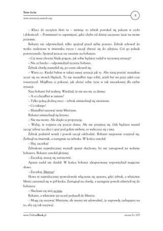 Sens życia
                                                                                      8
www.senszycia.smiech.org



    – Klucz do szczęścia tkwi tu – mówiąc to żebrak postukał się palcem w czoło
i dokończył. – Powinieneś to zapamiętać, gdyż chyba od dzisiaj zaczynasz życie na moim
poziomie.
    Bohater nie odpowiedział, tylko spojrzał przed siebie ponuro. Żebrak schował do
worka znalezione w śmietniku rzeczy i zaczął zbierać się do odejścia. Coś go jednak
powstrzymało. Spojrzał jeszcze raz uważnie na bohatera.
    – Czy masz chociaż blade pojęcie, jak sobie będziesz radził w tej nowej sytuacji?
    – Nie za bardzo – odpowiedział szczerze bohater.
    Żebrak chwilę namyślał się, po czym odezwał się.
    – Wiesz co. Kiedyś byłem w takiej samej sytuacji jak ty. Aby tutaj przeżyć musiałem
uczyć się na swoich błędach. Ty nie musiałbyś tego robić, jeżeli byś mi przez jakiś czas
towarzyszył. Mógłbym ci pokazać, jak ułożyć sobie życie w tak nieciekawej dla ciebie
sytuacji.
    Nasz bohater był realistą. Wiedział, że nie ma nic za darmo.
    – A co chciałbyś w zamian?
    – Tylko jedną drobną rzecz – żebrak uśmiechnął się niewinnie.
    – Co takiego?
    – Musiałbyś nazywać mnie Mistrzem.
    Bohater uśmiechnął się krzywo.
    – Nie ma mowy. Ale dzięki za propozycję.
    – Widzę, że rozpiera cię jeszcze duma. Ale nie przejmuj się. Gdy będziesz musiał
zacząć żebrać na ulicy i spać pod gołym niebem, to wyleczysz się z niej.
    Żebrak podniósł worek i powoli zaczął odchodzić. Bohater niepewnie rozejrzał się.
Zerknął na śmietnik, a następnie na żebraka. W końcu zawołał.
    – Hej, zaczekaj!
    Żebrakowi najwidoczniej wysiadł aparat słuchowy, bo nie zareagował na wołanie
bohatera. Bohater zawołał głośniej.
    – Zaczekaj, muszę się zastanowić.
    Aparat nadal nie działał. W końcu bohater zdesperowany wypowiedział magiczne
słowo.
    – Zaczekaj, Mistrzu!
    Słowa te najwidoczniej spowodowały włączenie się aparatu, gdyż żebrak, a właściwie
Mistrz zatrzymał się w pół kroku. Zastygnął na chwilę, a następnie powoli odwrócił się do
bohatera.
    – Słucham cię mój uczniu.
    Bohater, a właściwie już uczeń podszedł do Mistrza.
    – Mogę cię nazywać Mistrzem, ale musisz mi udowodnić, że naprawdę zasługujesz na
to, aby cię tak nazywać.

www.DobryeBook.pl                                                            strona 8 z 105
 