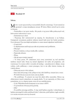 Sens życia
                                                                                       80
www.senszycia.smiech.org



 20      Rozdział 19


Sobota



M        istrz i uczeń spacerowali po warszawskich ulicach rozmawiając. Uczeń niemal już
         zapomniał o swojej nienajlepszej sytuacji. W końcu Mistrz zwrócił się do ucznia
ze słowami.
    – Przekazałem ci już sporo wiedzy. Ale przyda ci się jeszcze kilka praktycznych rad,
które możesz wykorzystać w życiu.
    – Zamieniam się w słuch.
    – Proponuję abyś zainteresował się empatią, bo zdecydowanie ci jej brakuje.
Umiejętność zrozumienia punktów widzenia innych ludzi może być bardzo przydatna.
Uczy tolerancji. Poza tym dzięki niej będziesz w stanie niemal odgadywać myśli kobiet.
    – A mężczyzn?
    – Z odgadywaniem myśli mężczyzn nikt nie powinien mieć problemów.
    – Dlaczego?
    – Przecież wiadomo, że faceci myślą tylko o jednym.
    – Naprawdę zabawne.
    – Wiem.
    – Ale jak mam rozwijać empatię?
    – To dosyć proste. W codziennym życiu staraj zastanawiać się nad sposobem
myślenia innych ludzi. Staraj się niemal odgadywać ich myśli, ich pragnienia, cele
i motywacje. I to możesz robić w stosunku do każdego – sprzedawczyni w sklepie, swojej
rodziny, osoby publicznej, a nawet przestępcy. Jest to nie tylko świetny trening, ale
i niezła zabawa.
    – Faktycznie może to być ciekawe.
    – Inna rada, którą mogę ci dać, polega na tym, abyś dzielił się z innymi tym co masz.
    – W chwili obecnej raczej nie mam czym się dzielić.
    – Nic podobnego. To przecież nie musi być jakieś dobro materialne. Możesz np.
obdarowywać innych uśmiechem czy pogodą ducha. To już naprawdę coś. Może znasz
powiedzenie, że to co dajemy innym, wraca do nas zwielokrotnione.
    – A tak. Widziałem kiedyś kampanię na ten temat w MTV.
    – To powiedzenie obrazuje pewną prawdę.
    – Jaką?
    – Że podobne przyciąga podobne. A więc jeżeli będziesz pogodny i uśmiechnięty, to
będziesz przyciągał do siebie podobnych ludzi. I odwrotnie, jeżeli będziesz ciągle marudził,
to w twoim otoczeniu zaroi się od marud.

www.DobryeBook.pl                                                             strona 80 z 105
 