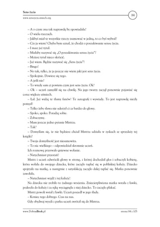 Sens życia
                                                                                     84
www.senszycia.smiech.org



    – A o czym ona tak naprawdę by opowiadała?
    – O wielu rzeczach.
    – Jakbyś miał te wszystkie rzeczy zsumować w jedną, to co byś wybrał?
    – Czy ja wiem? Chyba bym uznał, że chodzi o poszukiwanie sensu życia.
    – I masz już tytuł.
    – Miałaby nazywać się „O poszukiwaniu sensu życia”?
    – Możesz tytuł nieco skrócić.
    – Już wiem. Będzie nazywać się „Sens życia”!
    – Bingo!
    – No tak, tylko, że ja jeszcze nie wiem jaki jest sens życia.
    – Spokojnie. Dowiesz się tego.
    – A jeśli nie?
    – To wtedy sam ci powiem czym jest sens życia. Ok?
    – Ok – uczeń zamyślił się na chwilę. Na jego twarzy zaczął ponownie pojawiać się
coraz większy uśmiech.
    – Łał. Już widzę te tłumy fanów! Te autografy i wywiady. To jest naprawdę niezły
pomysł!
    – Tylko żeby sława nie uderzył ci za bardzo do głowy.
    – Spoko, spoko. Poradzę sobie.
    – Zobaczymy.
    – Mam jeszcze jedno pytanie Mistrzu.
    – Tak?
    – Domyślam się, że nie będziesz chciał Mistrzu udziału w zyskach ze sprzedaży tej
książki?
    – Twoja domyślność jest niesamowita.
    – To nic wielkiego – odpowiedział skromnie uczeń.
    Ich rozmowę przerwało gniewne wołanie.
    – Natychmiast przestań!
    Mistrz i uczeń odwrócili głowy w stronę, z której dochodził głos i zobaczyli kobietę,
która wołała do swojego dziecka, które zaczęło taplać się w pobliskiej kałuży. Dziecko
spojrzało na matkę, a następnie z satysfakcją zaczęło dalej taplać się. Matka ponownie
zawołała.
    – Natychmiast wyjdź z tej kałuży!
    Na dziecku nie zrobiło to żadnego wrażenia. Zniecierpliwiona matka wstała z ławki,
podeszła do kałuży i za rękę wyciągnęła z niej dziecko. To zaczęło płakać.
    Mistrz powoli wstał z ławki. Uczeń poszedł w jego ślady.
    – Koniec tego dobrego. Czas na nas.
    Gdy obydwaj wyszli z parku uczeń zwrócił się do Mistrza.

www.DobryeBook.pl                                                           strona 84 z 105
 