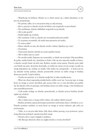 Sens życia
                                                                                      85
www.senszycia.smiech.org



     – Współczuję tej kobiecie. Musieć na co dzień użerać się z takim dzieckiem, to nie
jest nic przyjemnego.
     – No pewnie, tylko, że to ona ponosi winę za całą sytuację.
     – Jak to, przecież to dziecko weszło do kałuży i nie reagowało na jej wołanie?
     – Nic podobnego, dziecko dokładnie reagowało na jej okrzyki.
     – Ale w jaki sposób?
     – Nadal taplało się w kałuży.
     – Nie rozumiem. Czyli co, dziecko nie zrozumiało polecenia matki?
     – O, na pewno zrozumiało, ale miało inne priorytety niż matka.
     – To znaczy jakie?
     – Matce zależało na tym, aby dziecko wyszło z kałuży. Zgadzasz się z tym?
     – Oczywiście.
     – Tymczasem dziecku zależało na czymś zupełnie innym.
     – Ale w takim razie na czym?
     – Na uwadze matki. Zapewne nie zauważyłeś, co działo się wcześniej. Gdy przyszliśmy
do parku, matka bawiła się z dzieckiem w berka. Gdy się tym zmęczyła usiadła na ławce,
a dziecko zaczęło bawić się koło niej. Kobieta zaczęła czytać gazetę. Dziecko przez jakiś
czas bawiło się samo, ale potem dostrzegło, że matka nie zwraca na nie uwagi i zaczęło tej
uwagi dopominać się, wołając na matkę. Gdy matka nie zareagowała – w końcu jej też
się należało trochę spokoju, dziecko postanowiło zwrócić na siebie uwagę w bardziej
skuteczny sposób. I stąd ta kałuża.
     – Trudno mi uwierzyć, że to dziecko mogło być aż takie wyrafinowane.
     – Wierz mi, dzieci naprawdę potrafią bardzo szybko uczyć się. I uczą się tego, że mogą
liczyć na uwagę ze strony dorosłych, gdy zaczną robić coś, co tym dorosłym nie podoba
się. Im dziecko robi coś gorszego, tym bardziej zwraca na siebie uwagę, i tym bardziej jest
tym usatysfakcjonowane.
     – Czyli matka wołając na dziecko spowodowała, że dziecko jeszcze bardziej chciało
taplać się w kałuży?
     – Dokładnie.
     – Ale w takim razie co mogą zrobić rodzice, aby unikać takich sytuacji?
     – Rodzice powinni częściej dostrzegać pozytywne zachowania dzieci i chwalić je za to.
Dziecko powinno wiedzieć, że może liczyć na uwagę ze strony rodziców, gdy zrobi coś
pozytywnego.
     – Tylko, że to nie jest takie łatwe. Gdy oboje rodzice pracują, to po powrocie z pracy
mogą dzieciom poświęcić ograniczoną ilość uwagi.
     – Niestety tak to często wygląda w praktyce.
     – Ale dlaczego dzieciom zależy na ciągłej uwadze ze strony dorosłych?



www.DobryeBook.pl                                                            strona 85 z 105
 