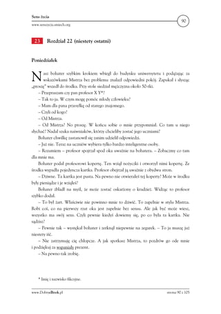 Sens życia
                                                                                  90
www.senszycia.smiech.org



 23      Rozdział 22 (niestety ostatni)


Poniedziałek



N      asz bohater szybkim krokiem wbiegł do budynku uniwersytetu i podążając za
       wskazówkami Mistrza bez problemu znalazł odpowiedni pokój. Zapukał i słysząc
„proszę” wszedł do środka. Przy stole siedział mężczyzna około 50-tki.
    – Przepraszam czy pan profesor X Y*?
    – Tak to ja. W czym mogę pomóc młody człowieku?
    – Mam dla pana przesyłkę od starego znajomego.
    – Czyli od kogo?
    – Od Mistrza.
    – Od Mistrza? No proszę. W końcu sobie o mnie przypomniał. Co tam u niego
słychać? Nadal szuka naiwniaków, którzy chcieliby zostać jego uczniami?
    Bohater chwilkę zastanowił się zanim udzielił odpowiedzi.
    – Już nie. Teraz na uczniów wybiera tylko bardzo inteligentne osoby.
    – Rozumiem – profesor spojrzał spod oka uważnie na bohatera. – Zobaczmy co tam
dla mnie ma.
    Bohater podał profesorowi kopertę. Ten wziął nożyczki i otworzył nimi kopertę. Ze
środka wypadła pojedyncza kartka. Profesor obejrzał ją uważnie z obydwu stron.
    – Dziwne. Ta kartka jest pusta. Na pewno nie otwierałeś tej koperty? Może w środku
były pieniądze i je wziąłeś?
    Bohater zbladł na myśl, że może zostać oskarżony o kradzież. Widząc to profesor
szybko dodał.
    – To był żart. Właściwie nie powinno mnie to dziwić. To zupełnie w stylu Mistrza.
Robi coś, co na pierwszy rzut oka jest zupełnie bez sensu. Ale jak być może wiesz,
wszystko ma swój sens. Czyli pewnie kiedyś dowiemy się, po co była ta kartka. Nie
sądzisz?
    – Pewnie tak – wystękał bohater i zerknął niepewnie na zegarek. – To ja muszę już
niestety iść.
    – Nie zatrzymuję cię chłopcze. A jak spotkasz Mistrza, to pozdrów go ode mnie
i podziękuj za wspaniały prezent.
    – Na pewno tak zrobię.




    * Imię i nazwisko fikcyjne.


www.DobryeBook.pl                                                        strona 90 z 105
 