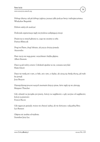 Sens życia
                                                                                            94
www.senszycia.smiech.org



Dobrego lekarza, tak jak dobrego żeglarza, poznasz tylko podczas burzy i niebezpieczeństwa.
Władysław Biegański

Dobrem należy zło zwalczać.

Doskonała argumentacja nigdy nie przekona zaślepiającej emocji.

Drażni nas w innych głównie to, czego nie znosimy w sobie.
Dariusz Klimczak

Drogi mi Platon, drogi Sokrates, ale jeszcze droższa prawda.
Arystoteles

Dwie rzeczy nie mają granic: wszechświat i ludzka głupota.
Albert Einstein

Dzieci są jak mokry cement. Cokolwiek upadnie na nie, zostawia swój ślad.
Haim Ginott

Dzieci nie myślą ani o tym, co było, ani o tym, co będzie, ale cieszą się chwilą obecną, jak mało
kto potrafi.
Jean Bruyere

Dziewięćdziesiąt procent naszych zmartwień dotyczy spraw, które nigdy się nie zdarzają.
Margaret Thatcher

Gdy człowiek na początku jest pewny, kończy na wątpliwości, a gdy zaczyna od wątpliwości,
kończy na pewności.
Francis Bacon

Gdy sięgasz po gwiazdy, możesz nie chwycić żadnej, ale nie skończysz z ręką pełną błota.
Leo Burnett

Głupota nie zwalnia od myślenia.
Stanisław Jerzy Lec




www.DobryeBook.pl                                                                  strona 94 z 105
 