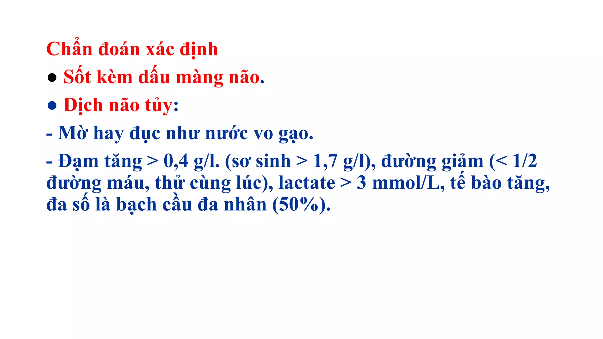 Chẩn đoán xác định
● Sốt kèm dấu màng não.
● Dịch não tủy:
- Mờ hay đục như nước vo gạo.
- Đạm tăng > 0,4 g/l. (sơ sinh > 1,7 g/l), đường giảm (< 1/2
đường máu, thử cùng lúc), lactate > 3 mmol/L, tế bào tăng,
đa số là bạch cầu đa nhân (50%).
 