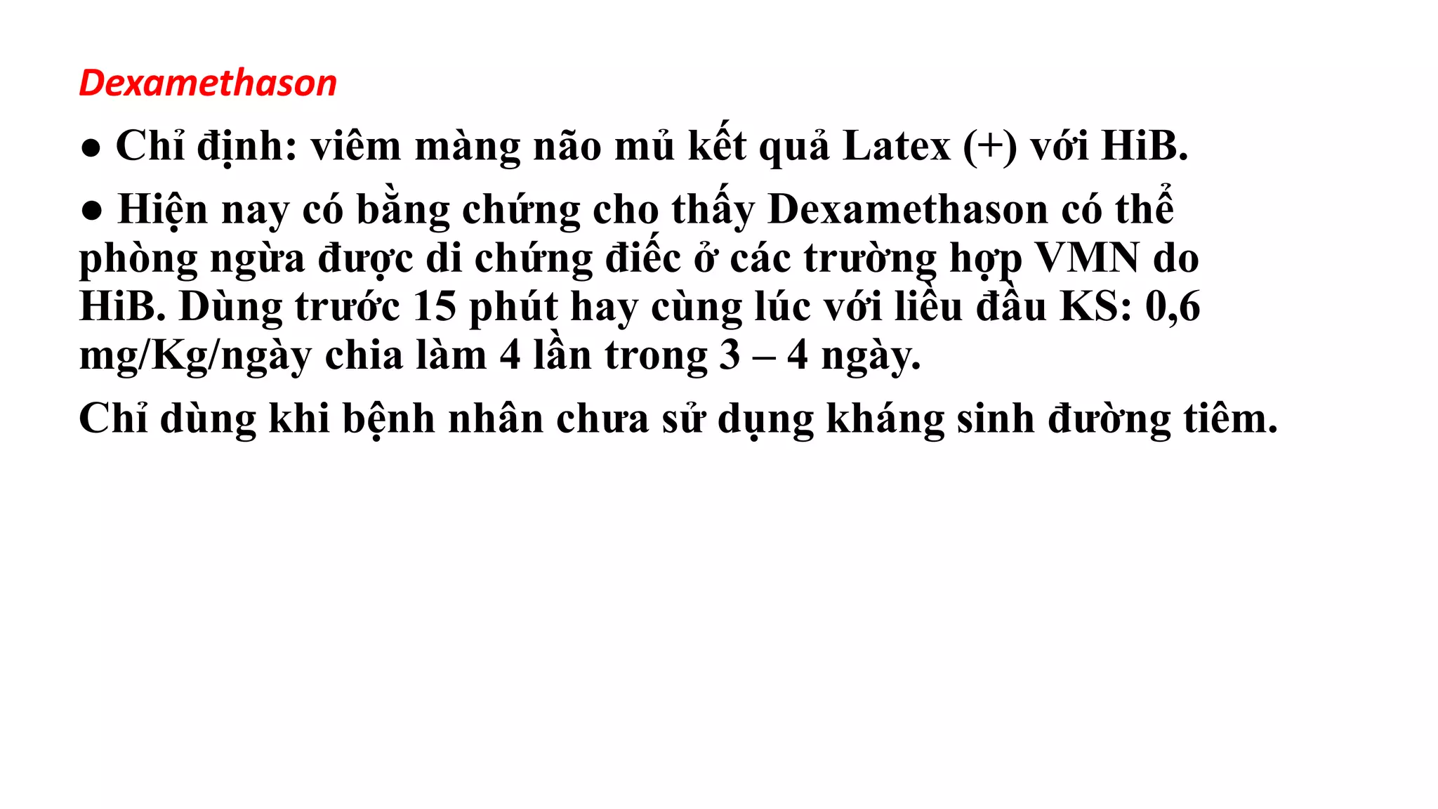 Dexamethason
● Chỉ định: viêm màng não mủ kết quả Latex (+) với HiB.
● Hiện nay có bằng chứng cho thấy Dexamethason có thể
phòng ngừa được di chứng điếc ở các trường hợp VMN do
HiB. Dùng trước 15 phút hay cùng lúc với liều đầu KS: 0,6
mg/Kg/ngày chia làm 4 lần trong 3 – 4 ngày.
Chỉ dùng khi bệnh nhân chưa sử dụng kháng sinh đường tiêm.
 