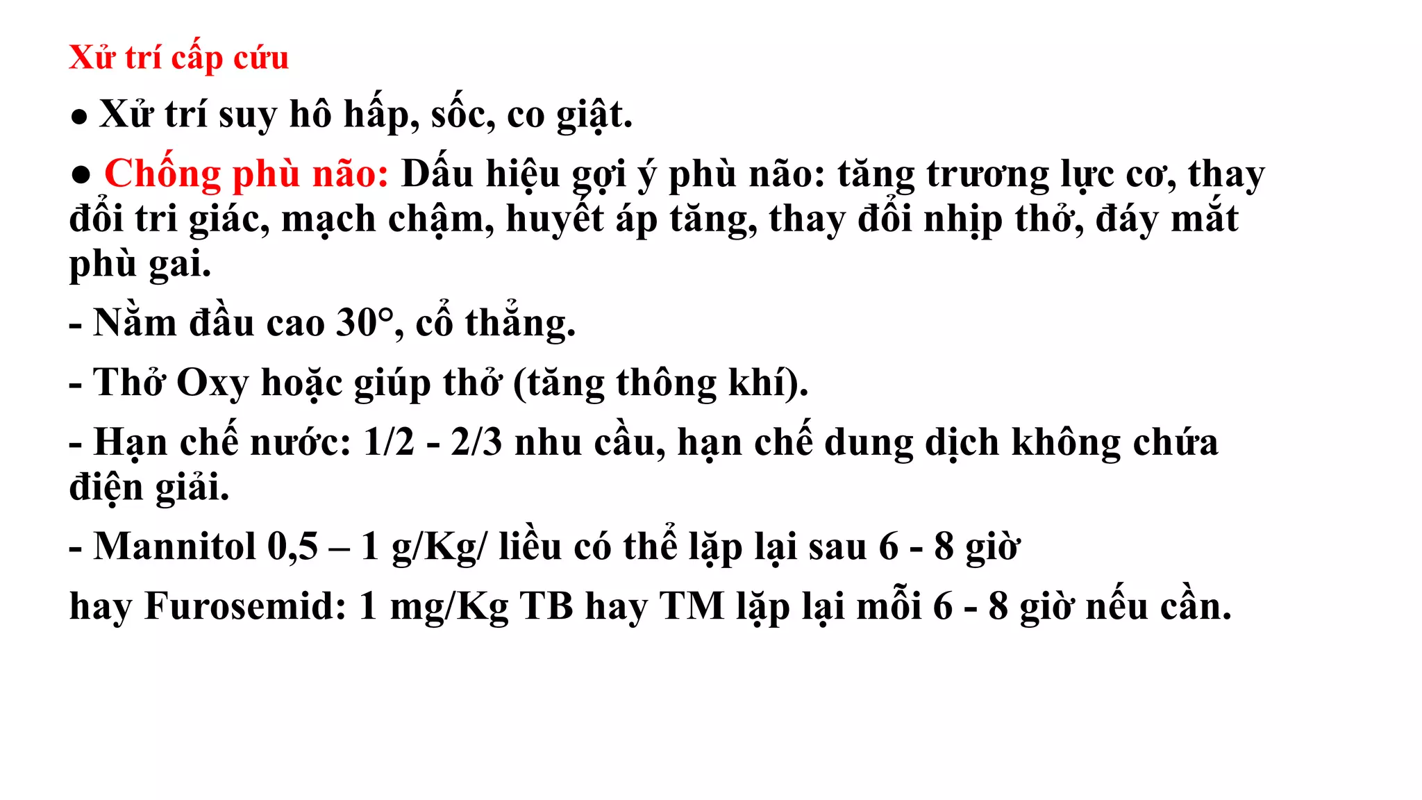 Xử trí cấp cứu
● Xử trí suy hô hấp, sốc, co giật.
● Chống phù não: Dấu hiệu gợi ý phù não: tăng trương lực cơ, thay
đổi tri giác, mạch chậm, huyết áp tăng, thay đổi nhịp thở, đáy mắt
phù gai.
- Nằm đầu cao 30°, cổ thẳng.
- Thở Oxy hoặc giúp thở (tăng thông khí).
- Hạn chế nước: 1/2 - 2/3 nhu cầu, hạn chế dung dịch không chứa
điện giải.
- Mannitol 0,5 – 1 g/Kg/ liều có thể lặp lại sau 6 - 8 giờ
hay Furosemid: 1 mg/Kg TB hay TM lặp lại mỗi 6 - 8 giờ nếu cần.
 