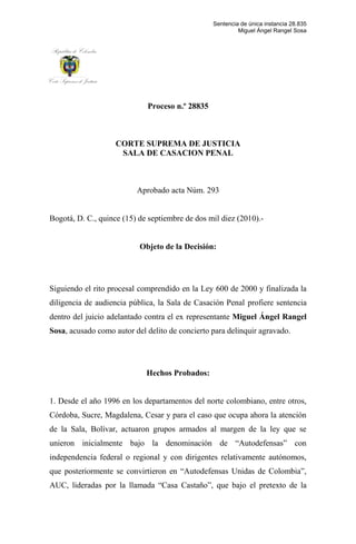 Proceso n.º 28835<br />CORTE SUPREMA DE JUSTICIA<br />SALA DE CASACION PENAL<br />Aprobado acta Núm. 293<br />Bogotá, D. C., quince (15) de septiembre de dos mil diez (2010).-<br />Objeto de la Decisión:<br />Siguiendo el rito procesal comprendido en la Ley 600 de 2000 y finalizada la diligencia de audiencia pública, la Sala de Casación Penal profiere sentencia dentro del juicio adelantado contra el ex representante Miguel Ángel Rangel Sosa, acusado como autor del delito de concierto para delinquir agravado.<br />Hechos Probados:<br />1. Desde el año 1996 en los departamentos del norte colombiano, entre otros, Córdoba, Sucre, Magdalena, Cesar y para el caso que ocupa ahora la atención de la Sala, Bolívar, actuaron grupos armados al margen de la ley que se unieron inicialmente bajo la denominación de “Autodefensas” con independencia federal o regional y con dirigentes relativamente autónomos, que posteriormente se convirtieron en “Autodefensas Unidas de Colombia”, AUC, lideradas por la llamada “Casa Castaño”, que bajo el pretexto de la lucha antisubversiva, se involucraron en la región y en connivencia con no pocas autoridades de todo orden, perpetraron toda clase de delitos, algunos de estos de lesa humanidad.<br />2. En desarrollo de dichas actividades ilícitas, y con la finalidad de relacionarse con la clase dirigente regional y local, efectuaron diversas reuniones en el año 1998, en el Nudo de Paramillo y el municipio de Tierralta (Córdoba), a las cuales acudieron líderes políticos como Gabino Mora, Alejandro Escobar y Miguel Rangel Sosa, en donde trataron temas relacionados con la política de la región y la nueva forma en que ésta sería regulada por los paramilitares.<br />3. El 29 de septiembre de 1999 un grupo paramilitar al mando de alias ‘Mañe Agonía’ y Faber Guerrero Gil, quien señaló como determinador de esos hechos a Miguel Ángel Rangel Sosa, incendiaron las instalaciones del palacio municipal de Pinillos y destruyeron la documentación que allí se encontraba y hurtaron otros elementos.<br />4. Las relaciones con las autodefensas allí iniciadas por parte de Rangel Sosa, continuaron su curso y fue así como posteriormente, para el año 2001, el acusado nuevamente sostuvo un encuentro con miembros de dicha agrupación, tales como ‘Ernesto Báez’ y otros, en un sitio público denominado Chambacú en Caucasia, en donde también se trataron diversos temas políticos, entre otros, el relacionado con su aspiración al Congreso.  <br />5. Prosiguiendo con ello, en el año 2002, Rangel Sosa se reunió en el estadero Chayos ubicado en Magangué con líderes políticos de las autodefensas del Bloque Central Bolívar, entre otros, Rafael Molano, alias ‘Mario Cuellar’ y Rafael Hernán Rodríguez Tuirán, alias ‘Hernán’, para tratar temas específicos relacionados con la campaña a la Cámara de Representantes y su ingreso a la misma, una vez renunciara a la curul el representante Alfonso López Cossio, quien a cambio de su renuncia, sería inmediatamente apoyado para la Gobernación del departamento.  <br />6. Al año siguiente, es decir, el 1º de abril de 2003, recién posesionado en la curul de Representante a la Cámara por la circunscripción territorial del departamento de Bolívar, que había dejado vacante su titular Alfonso López Cosssio, el acusado Miguel Ángel Rangel Sosa como un acto más en pro de las autodefensas,  procedió a nombrar en su Unidad de Trabajo Legislativo a la señora Blanca Dilia Duque Gaviria (declarada insubsistente el 9 de julio de 2004), hermana de Iván Roberto Duque Gaviria, alias ‘Ernesto Báez’, con el exclusivo fin de poder congraciarse con dicho comandante paramilitar a efectos de lograr su apoyo para la selección y posterior candidatura de Alfonso López Cossio a la gobernación del departamento.<br />7. Finalmente, el 9 de agosto de 2003, en el municipio de Barranco de Loba, se celebró la masiva concentración popular organizada y dirigida por las autodefensas del Bloque Central Bolívar, con presencia de ‘Ernesto Báez’ y otros cabecillas, así como la dirigencia política Bolivarense, en la cual se dispuso la conformación de la denominada “Comisión Reguladora Política del Sur de Bolívar” que se encargaría de la selección del candidato a la Gobernación de dicho departamento, en la cual resultó favorecido precisamente Alfonso López Cossio.<br />Igualmente, en la misma fecha y una vez terminada la anterior, se llevó a cabo otra reunión en la población de Pueblito Mejía, en donde el comandante ‘Ernesto Báez’ se reunió con los dirigentes del departamento, entre quienes obviamente se encontraba Miguel Ángel Rangel Sosa, y se comprometieron a respetar el acuerdo de apoyar a quien resultara seleccionado por la comisión recién conformada.<br />Filiación del Procesado<br />Miguel Ángel Rangel Sosa, oriundo del Banco (Magdalena), identificado con la cédula de ciudadanía número 73.129.712 de Cartagena, hijo de Miguel Ángel Rangel Torregrosa (fallecido) y Rosa Elvira Sosa de Rangel. Cuenta con 41 años de edad, de profesión Comunicador Social egresado de la Universidad Autónoma de Barranquilla, casado con Sandra Helena Villadiego Villadiego, con quien tienen un hijo. Fue concejal del municipio de Pinillos en el período 92-94 y alcalde de dicha población del 95 al 97, dedicado a la actividad política, ocupó la curul de Representante a la Cámara en reemplazo de Alfonso López Cossio desde octubre de 2002 y nuevamente elegido por la circunscripción territorial de Bolívar para el período constitucional 2006-2010, cargo al cual renunció y cuya renuncia fue aprobada mediante resolución 0716 del 1º de abril de 2009 de la Cámara de Representantes. Actualmente detenido por este proceso en las instalaciones de la Penitenciaría de la Picota. <br />Actuación Procesal<br />- Mediante escrito del 15 de noviembre de 2007, el señor Alejandro Escobar Hernández entonces concejal del municipio de Pinillos, denunció las reuniones sostenidas entre diversos comandantes de las autodefensas con Miguel Rangel Sosa, a partir del año 1997.<br />- Así mismo, el señor Gabino José Mora Martínez, mediante escrito del 9 de noviembre de 2007, dio cuenta de las varias reuniones sostenidas entre comandantes paramilitares y el congresista Rangel Sosa.<br />Comentó igualmente en su denuncia que la quema de la alcaldía de Pinillos (Bolívar), ocurrida el 29 de abril de 1999, fue con el fin de ocultar pruebas relacionadas con el delito de peculado y otros por parte de Miguel Rangel, quien se desempeñó como alcalde de esa población entre 1995 y 1997. Sindica también a Rangel del posterior asesinato de su cuñado Manuel Obregón Díaz, alias ‘Mañe Agonía’, quien dirigió dicha acción delictiva en Pinillos.<br />- Con fundamento en los escritos mencionados, el 17 de enero de 2008 se dio inicio a la investigación preliminar, y se ordenaron y practicaron pruebas, y se escuchó en diligencia de versión libre al investigado.<br />- Posteriormente y con base en las pruebas legalmente practicadas, en auto del 21 de enero de 2009, se dio inicio a la etapa instructiva y se ordenó la captura del representante, quien fue escuchado en indagatoria el 26 de enero siguiente.<br />- Mediante decisión del 2 de febrero de 2009 se resolvió la situación jurídica del sindicado, con imposición de medida de aseguramiento de detención preventiva en establecimiento carcelario, como probable autor del delito de concierto para delinquir agravado, en la modalidad de promoción de grupos paramilitares, fecha desde la cual se encuentra detenido en la Cárcel la Picota.<br />- En resolución núm. 0716 del 1º de abril de 2009 la Cámara de Representantes aceptó la renuncia presentada por Rangel Sosa.<br />Con fundamento en dicha dimisión a la curul, la Sala en auto del 27 de abril de 2007 dispuso el envío del expediente, por competencia, a la Fiscalía General de la Nación en donde se culminó la investigación y se profirió cierre de instrucción el 18 de mayo de 2009, y posteriormente calificatorio con acusación mediante providencia del 31 de julio de esa anualidad. <br />- Contra esa decisión se interpuso el respectivo recurso de reposición y en subsidio el de apelación por parte de la defensa, quien posteriormente desistió de los mismos, motivo por el cual el proceso fue enviado al Juez Especializado de Cartagena, de donde posteriormente fue remitido a la Corte mediante providencia del 25 de septiembre de 2009, con fundamento en la nueva posición jurisprudencial de esta Sala, respecto de la competencia para aforados.<br />- Con auto del 18 de noviembre de 2009 se asumió la competencia y se prosiguió con el trámite procesal correspondiente.<br />- El 14 de diciembre del 2009 finiquitó el traslado del artículo 400 de la Ley 600 de 2000; en consecuencia, se dispuso la audiencia preparatoria que se llevó a cabo el 27 de enero de la presente anualidad.<br />- Finalizada aquella, se dio inicio a la audiencia pública el 26 de abril hogaño, la cual culminó el 26 de julio del presente año.<br />Alegatos en Audiencia Pública<br />El Ministerio Público<br />Menciona los hechos consistentes en las diversas reuniones que tuvieron lugar con miembros de las autodefensas y el acusado Rangel Sosa, en las cuales se celebraron acuerdos de orden electoral, habiéndose comprometido, además a nombrar en su Unidad de Trabajo Legislativo (UTL) a la señora Blanca Dilia Duque Gaviria, hermana de alias ‘Ernesto Báez’, estratega político del grupo armado irregular.<br />Dentro de dichas reuniones se destacan las de 1997, 1998 y 2001, con los cabecillas de la agrupación ilegal, tales como: Carlos Castaño; Salvatore Mancuso;  alias ‘Jorge 40’ y alias ‘Ernesto Báez’, todo lo cual fue relatado por los “antiguos compañeros de labor política” de Miguel Rangel, quienes precisaron que el acusado conoció de manera directa a dichos comandantes paramilitares. También la reunión que sostuvieron en el 2002 junto con alias ‘Mario Cuellar’, quien para la época era representante zonal de las autodefensas. <br />Adicionalmente, obra declaración del ciudadano Alberto Carvajal Díaz, líder regional, quien sostuvo que el 9 de agosto de 2003 convocaron a una reunión política multitudinaria en el corregimiento de Barranco de Loba, sur de Bolívar, con la asistencia de diferentes líderes comunales como él, también concejales y personalidades de la vida política, como Vicente Blel, Lucio Rangel, Danilo de León Sayas, Miguel Rangel Sosa, la cual fue presidida por ‘Ernesto Báez’ en representación de la agrupación armada ilegal, quien insistió en la conformación de una comisión de dichas provincias denominada “COMISIÓN REGULADORA POLÍTICA DEL SUR DE BOLÍVAR”. Prosigue el Agente de la Procuraduría diciendo que el aludido declarante destacó que el objetivo de la convocatoria fue el de fijar mecanismos de selección del candidato a la Gobernación del Magdalena (sic) que los representaría en las elecciones de octubre de 2003. <br />Sostiene igualmente que la conducta por la cual se acusó al sindicado ha tenido algunas modificaciones, conforme a la Ley 733 de 2002, que empezó a regir el 29 de enero de 2002 y la Ley 1121 del 29 de diciembre de 2006. Aún así, dice el Ministerio Público, la Corte Suprema de Justicia ha señalado que la tipicidad de la conducta referida no ha variado, sino “…el legislador sencillamente reubicó las conductas de organizar, promover, armar o financiar… para darles connotación de conducta punible autónoma, tal como lo señaló el artículo 16 de la Ley 1121 de 2006, que modificó el artículo 345 del código penal de 2000…”.<br />A su juicio, los hechos imputados se encuentran soportados mediante los testimonios de Alejandro Escobar Hernández y Gabino José Mora Martínez, cuyo fundamento de credibilidad está precisamente en la circunstancia excepcional de haber acompañado al procesado Miguel Rangel a las reuniones sostenidas con miembros de grupos armados ilegales (sic), entre estos, las autodefensas del sur de Bolívar.<br />La incriminación referida, se apoya en el testimonio de Alberto Carvajal Díaz, líder comunitario de la región, quien dio cuenta de la ayuda que el grupo armado ilegal realizó en pro de las aspiraciones políticas de Miguel Rangel Sosa, que lo llevaron, incluso a ser elegido Representante a la Cámara como resultado de dichos acuerdos celebrados.<br />Afirma, que emerge como “verdad incontestable” que el Departamento de Bolívar no fue ajeno a alianzas entre la clase política y los grupos armados ilegales, y de ello dan cuenta muchos desmovilizados y diferentes personas de la región.<br />Respecto de la reunión de Barranco de Loba, el 9 de agosto de 2003, el Ministerio Público sostiene que se encuentra probado mediante dichos testimonios todo lo relacionado con el desarrollo de la misma, la forma de convocatoria, la asistencia masiva y el discurso inicial de alias ‘Ernesto Báez’ quien allí expuso su proyecto político, así como la propuesta de dicho comandante paramilitar de conformar una comisión que se encargara de escuchar a los candidatos a la gobernación. <br />Resalta la importancia del testimonio de Alberto Carvajal, por cuanto fue uno de los escogidos para conformar esa Comisión, motivo por el cual, tuvo que desplazarse a los diferentes sitios, y le consta de primera mano todo lo relacionado con las reuniones en las que pudieron hacer presencia miembros de las autodefensas y Miguel Rangel.  <br />Considera igualmente que la credibilidad de los testigos Gabino Mora y Alejandro Escobar, deriva no solo de su íntima relación e incluso “compadrazgo” con Miguel Rangel, por lo que no se advierte “al rompe animadversión o malquerencia como detonante de sus denuncias”, pues los señalamientos los hacen aún a riesgo de su propio compromiso penal (sic), teniendo en cuenta que por igual cada uno de ellos, se “proclama por lo menos asistente, si no partícipe de ese contubernio criminal”.<br />Acerca del nombramiento de la señora Blanca Dilia Duque Gaviria, hermana de alias ‘Ernesto Báez’, en la UTL de Miguel Rangel, asevera el Ministerio Público, que la mencionada se posesionó en el cargo el 1º de abril de 2003 y fue declarada insubsistente el 9 de julio de 2004; situación administrativa que pasaría inadvertida sino fuera porque el procesado manifestó ser ajeno a su vinculación al interior de su unidad, radicando la responsabilidad de ello en uno de sus asesores, esto es, a Mario de León Salas, quien supuestamente seleccionó entre centenares de hojas de vida precisamente la de ella, contrariando la costumbre, según la cual, normalmente esos cargos se asignan directamente por el titular de la curul, y en directa contradicción con dicho asesor, quien declaró que sólo había sugerido el nombre de dicha dama, a diferencia de lo expresado por Rangel Sosa, quien dijo que fue De León Salas de manera exclusiva, quien seleccionó la totalidad de los integrantes de su UTL.<br />Además, el acusado dejó entrever cierta lejanía con Mario de León, pues lo calificó (sic) como un muchacho de la zona del sur de Bolívar, motivo por el cual no se explica cómo, a pesar de ello, se quiere hacer creer que aún así le encarga la seria y delicada gestión de seleccionar al personal de confianza de un Congresista, tanto más, a sabiendas que esos cargos se asignan por compromisos adquiridos en la época electoral. Aunado a ello, se sabe que el señor Mario de León Salas está emparentado con líderes políticos de la región, y también se hizo presente en la mencionada reunión de Barranco de Loba, en consecuencia, Mario de León con su versión contradice al procesado y en esa medida se debilita la tesis defensiva expuesta al respecto (sic). <br />Así mismo, el Ministerio Público considera que las conexiones del procesado con miembros de las autodefensas se encuentran probadas con otros medios obrantes en el expediente. Al respecto, hizo alusión al testimonio de Faber Guerrero Gil de quien dijo, su narración contextualiza la certificación de las Fuerzas Militares en las que se da cuenta que el 29 de abril de 1999 el frente 35 de las FARC EP ingresó al municipio de Pinillos y quemó tanto la alcaldía como el recinto del Concejo Municipal, a pesar que la misma comunidad lo apreció como una atentado de las autodefensas, según testimonios recogidos en el proceso de varios habitantes de la población , tales como: Oscar Tovar Rojas, Jaime Rangel Pérez y Sabas Arturo Rangel, éste último quien adujo que fue alias ‘Mañe Agonía’ el autor material del incendio, motivo por el cual quedó claro que no fueron miembros de la guerrilla sino de las AUC quienes efectuaron tal conducta criminal.<br />Sobre las contradicciones entre los testigos de cargo, Gabino Mora y Alejandro Escobar, relativas a la imprecisión en las fechas de las reuniones, a juicio del Ministerio Público, no se erigen en motivo suficiente para restar credibilidad a sus dichos, pues tales falencias resultan apenas entendibles por el avance de los años (sic), y en todo caso no comprometen aspectos sustanciales de su versión. Considera suficiente, en orden a dar crédito a las afirmaciones de los deponentes mencionados, la referencia que hicieron al contexto de la época, las características geográficas de los sitios de las reuniones, los convocantes, los asistentes, temas tratados, compromisos pactados, y en fin, los demás datos puntuales que aportan quienes fueron testigos presenciales de los hechos.  <br />El Agente de la Procuraduría resta crédito a la retractación inicial de Gabino Mora, pues afirma que dicho acto fue realizado por presiones, además dicho denunciante posteriormente fue enfático en reafirmarse en su denuncia escrita inicialmente presentada, y respecto de la injerencia que haya podido tener el señor Nestor Viana en la misma; destaca así mismo que este personaje jamás negó su actuación en dichas denuncias, todo lo cual descarta cualquier presión de su parte hacia Gabino. Prosigue este sujeto procesal indicando que todo ello se encuentra también corroborado por el testigo Pedro Alí Alí, quien refirió haber sido contactado precisamente por Mora Martínez para que lo pusiera en contacto con Viana, motivo por el cual se descarta tanto la iniciativa, como la intimidación por parte de Germán Viana, respecto de los denunciantes, afirmación sobre la cual descansa, en buena medida, la tesis defensiva. <br />En referencia con Hector Rodelo Sayas, el Ministerio Público sostuvo que dicho testigo pretende proteger los intereses de Miguel Rangel por obvias razones, pues incluso negó la presencia en la reunión de Barranco de Loba de miembros de las autodefensas y de Miguel Rangel, lo cual fue infirmado por el propio ‘Ernesto Báez’, en cuanto este último aseguró que si estuvo presente y además que en esa región no se movía nada sin el apoyo de las autodefensas, lo cual desdibuja las manifestaciones de Rangel Sosa quien afirmó que el sur de Bolívar era la zona de menor incidencia de autodefensas. <br />En cuanto al testigo Danilo de León Sayas, agrega el Procurador delegado,  que sus dichos exculpatorios a favor de Miguel Rangel Sosa pierden credibilidad, pues se probó a través de documento escrito que dicho sujeto hizo ofrecimientos de dinero a Alejandro Escobar  a cambio de su retractación, hecho que enlaza con el informe del CTI del 26 de enero de 2009 (fl.107 c.3), y la declaración de la investigadora en audiencia, quien se ratificó en el contenido del mismo y da cuenta de la llamada telefónica que recibió el denunciante relacionado con presiones recibidas después de la detención del procesado. En igual sentido obra constancia de la llamada al testigo Alberto Carvajal Díaz, quien dijo haber sido abordado por el señor Danilo de León Sayas para ofrecerle la suma de 30 millones de pesos si se retractaba de su declaración del 20 de enero de 2009.<br />Pese a la última intervención de Alberto Carvajal Díaz, en la cual se retractó, el Ministerio Público sostiene su apoyo a la credibilidad de dicho testigo en sus primeras intervenciones, pues, según dice, son las que mejor reflejan la verdad, por su espontaneidad, desprevención en la forma en que fueron vertidas, la puntualidad de sus afirmaciones, para lo cual aludió a la jurisprudencia reiterada de la Corporación en punto de la retractación del testigo, en tanto esta no repunta de recibo (sic), pues “las referencias procesales apuntan a señalar que la detracción no fue el resultado de una explosión espontánea a contar la verdad y  a ponerse en paz con su conciencia, sino muy seguramente provocada por esos ejercicios de presión padecidos también por los demás testigos de cargo y estimulada además por esos ofrecimientos económicos que él mismo denunció ante el órgano judicial”.<br />Afirma también, conforme a la evidencia procesal, que resultan claros los pactos del procesado con grupos de autodefensas del sur de Bolívar con el fin de asegurar el triunfo en su campaña al Congreso en los preludios de una contienda electoral, motivo por el cual el resultado final, como es la elección, queda en segundo plano, pues conforme a esos testimonios de cargo, el apoyo de los grupos armados ilegales es de medios y no de resultado, pues muchas veces cuando se tiene la certeza de que cualquiera de los candidatos cumplirá los objetivos del grupo ilegal, entonces dejan que el sufragante sea quien defina el voto. En el caso del procesado, es claro que si recibió colaboración en la reunión de Barranco de Loba y Pueblito Mejía, en las cuales se apoyó la selección de un candidato a la Gobernación de Bolívar.<br />Así mismo, insiste en que no fueron suficientes los testimonios de Alcides Gulloso ni de Alfonso López Cossio para probar la tesis defensiva del “complot”; menos aún, cuando este último después de haber aceptado cargos se retractó en forma tan vehemente, lo cual le resta credibilidad a sus afirmaciones.<br />Con fundamento en todo lo anterior, el Ministerio Público encuentra reunidos los requisitos exigidos por el artículo 232 de la Ley 600 de 2000, esto es, la certeza de la conducta punible y de la responsabilidad del procesado, presupuestos sustanciales actualizados frente al caso, a partir de los testimonios de Gabino Mora, Alejandro Escobar Hernández y Alberto Carvajal Díaz, por lo cual se debe proferir sentencia condenatoria como autor responsable del delito de Concierto para delinquir agravado, previsto en el artículo 340 del Código Penal de 2000.  <br />El acusado<br />Con posterioridad a sus planteamientos expuestos en audiencia pública, presentó escrito en el cual mantuvo similares argumentos, que a continuación se resumen:<br />- Aseguró que todo es un montaje o un “complot” en su contra, urdido con el exclusivo fin de despojarlo de la curul, y por ello quien planeó toda la denuncia en su contra fue el propio doctor Nestor Viana Guerrero, pues era quien lo sucedería en la misma, en el evento de faltar él como primer renglón.<br />- También aseveró que su principal denunciante Gabino Mora, es una persona con quien ha tenido buena amistad, pero empeñado en conseguir dinero fácil ha optado por estas tropelías en su contra, al punto que fue capaz de llenarle un pagaré en forma abusiva por la suma de 300 millones de pesos y como no consintió en la deuda, ello provocó todo este complot en su contra.<br />- Igualmente señaló que otra razón para que sus denunciantes actúen  en su contra, consiste en que aspiraron uno a la alcaldía y otro al concejo de Pinillos y le pidieron su colaboración, la cual negó por tener otros candidatos a quienes apoyar, lo que motivó en ellos el deseo de destruirlo y hacerle perder la curul que ocupaba en ese momento. <br />Toda su tesis anteriormente expuesta, pretende sustentarla con fundamento en algunos aspectos que pueden resumirse, así:<br />I- Crítica testimonial:<br />Ataca vehementemente el testimonio rendido por Alejandro Escobar, Gabino Mora y Alberto Carvajal, pues en su sentir fueron inconsistentes y contradictorios.<br />1- En efecto, al referirse a Escobar, dice que narra situaciones inverosímiles, pues al mencionar las supuestas reuniones de Tierralta y el Nudo de Paramillo con líderes de las autodefensas, aseguró que salieron en un solo vehículo, posteriormente que fueron dos, incluyendo el de Miguel Rangel, y no se dieron cuenta que él no tenía vehículo para la fecha de los hechos, lo cual pudo ser fácilmente verificado en las oficinas de tránsito correspondientes. <br />Al respecto, agrega el procesado, si a esa supuesta reunión en el Nudo de Paramillo asistieron 15 alcaldes, algunos ex alcaldes y un diputado, no se entiende entonces cómo pudieron todos transportarse en una camioneta Hylux y otra de color rojo, pues no es posible que tanta gente pudiera movilizarse en solo dos vehículos como los descritos.  <br />2- Igualmente, señala que el testigo en cuestión también faltó a la verdad respecto de su conocimiento acerca de alias ‘Ernesto Báez’, pues en una primera ocasión aseguró no conocerlo, y posteriormente en ampliación de su declaración, expresó que en la reunión en la cual se encontraba junto con Miguel Rangel y algunos líderes paramilitares como Mancuso y ‘Jorge 40’, llegó un sujeto quien se presentó como ‘Ernesto Báez’ y dijo ser o iba a ser comandante del denominado Bloque Central Bolívar (BCB) de las autodefensas.<br />3- Expresa también que dicho testigo en declaración aseguró que a la primera reunión a la cual asistió en compañía de Rangel Sosa y otros fue en el año 97; aún así, en esa misma afirmó que iban acompañados de Gabino Mora quien era alcalde de Pinillos. El acusado encuentra falaz dicha aseveración de Escobar, toda vez que para ese año quien ejercía como alcalde de dicho municipio era precisamente él y no Gabino Mora, pues su período fue de 1995 a 1997, Gabino le recibió la alcaldía a partir de enero de 1998 hasta el año 2000, todo lo cual, en su sentir, “obedece a ese deseo malicioso de hacerle daño” con el “complot” en su contra.<br />4- Hace alusión al hecho, según el cual, Escobar en declaración jurada (del 24 de abril de 2008) dijo que no sabía de qué se trataba la reunión a la cual asistió junto con Gabino Mora y Rangel Sosa; pese a ello, en su escrito inicial mediante el cual lo denunció dijo estar enterado del motivo de tales reuniones.<br />5- De la misma forma ataca el testimonio aludido, por su narración fáctica, pues Escobar señaló que salieron de Magangué al Nudo de Paramillo y después al otro día tuvieron que regresar, por lo que debieron devolverse nuevamente hasta el punto de partida, es decir, viajaron cerca de 12 horas, lo cual, según el acusado, resulta absurdo, pues si debían regresar al día siguiente, lo lógico era que pernoctaran en esa misma población de Planeta Rica o en Montería que se halla tan solo a dos horas, y no viajar 6 horas hasta Magangué para tener que regresar nuevamente al otro día.<br />Además, sostiene el acusado que mientras Escobar dijo que en esa actividad de retorno, él (Rangel Sosa) se quedó en su casa en Magangué, el denunciante Gabino Mora expresó que se había quedado en Cienaga de Oro en donde viven sus suegros, motivo por el cual, el procesado considera que todo ello permite ver las inconsistencias de tales aseveraciones, “…pues no tuvieron en cuenta que yo no tengo casa en Magangué…”. <br />6- Encuentra igualmente reprochable el no haberse escuchado por lo menos a uno de los 15 alcaldes y ex alcaldes quienes supuestamente los acompañaron a las reuniones aludidas, de quienes los denunciantes dijeron no acordarse, cuando todos en esos municipios eran conocidos.<br />7- Expresa airadamente que todas esas reuniones mencionadas por Escobar y Gabino Mora realmente no tuvieron ocurrencia, pues incluso los propios comandantes paramilitares en sus respectivas declaraciones las negaron, además dichos sujetos dijeron que no lo conocían. Se lamenta de no habérsele puesto de presente su fotografía al comandante Mancuso quien dijo que le parecía haber escuchado el nombre de Miguel Rangel, pero que necesitaba ver una foto suya para estar seguro.<br />8- Le parece ridícula la afirmación del testigo Escobar, según la cual ‘Báez’ aspiraba al Senado y él a la Cámara, pues tal acontecimiento resultaba imposible, y fue negado tajantemente por el propio ‘Ernesto Báez’. Aunado a ello, no ve lógico ni posible que para ese año de las supuestas primeras reuniones con comandantes paramilitares (1997) -cuando aún se desempeñaba como alcalde de Pinillos- ya estuviera aspirando al Congreso, pues de ser así, hubiese sido candidato en 1998 o principal en el 2002, lo cual jamás ocurrió. <br />El acusado también negó en forma vehemente las supuestas relaciones o acuerdos con paramilitares, pues de haberlos tenido, dice, indudablemente el candidato de dicha agrupación ilegal no hubiera sido Loher Díaz, sino él.<br />9- Afirma, así mismo, que ninguno de los demás testigos, tales como: Alfonso López Cossio, Luis Gutiérrez, Hector Rodelo, Uldarico Toloza, Libardo Simancas, William Montes, Vicente Blel, Henry Vargas, y comandantes paramilitares como: Ramón Isaza, ‘Mario Cuellar’, Salvatore Mancuso, ‘Jorge 40’ y ‘Juancho Dique’, entre otros, quienes depusieron bajo juramento en el proceso, han confirmado lo dicho por Escobar Hernández y Mora Martínez, y estos últimos solo tienen deseos vindicativos contra él, toda vez que no les dio el apoyo de su grupo político para la alcaldía de Pinillos. En consecuencia, dice no entender cuál es la razón para no darle credibilidad a aquellas personas y sí a sus acusadores de quienes, según refiere, se ha demostrado el interés protervo y maléfico que persiguen.  <br />10- Menciona también la grabación telefónica interceptada a Gabino Mora, en donde se escucha a este sujeto haciendo referencia a una deuda dineraria y diciéndole a su interlocutor que si no se la pagan arremetería contra Miguel Rangel, todo lo cual, en su sentir, es la prueba del “complot montado contra él” por Néstor Viana para quedarse con su curul, pues este sujeto ocupaba el segundo renglón en la misma lista del partido de la “U”; en consecuencia, al salir él (Rangel) quien ocuparía la misma sería precisamente Viana, por ello fue quien urdió todo en su contra. <br />11- Considera “ridícula” la afirmación de Escobar y Mora respecto de su presencia en la graduación de 80 pupilos de las autodefensas en el sitio denominado “La Universidad” relacionado con Ralito, sitio al cual, según dichos testigos acudieron periodistas de todo el país y otras personalidades, pues para el año 2005 él ya era Congresista y sería imposible que una noticia de esa magnitud no hubiese aparecido en todos los medios, “imagínense un Congresista graduando a 80 paramilitares”.  <br />12- Respecto del testigo Faber Guerrero Gil, quien se encuentra purgando pena por el delito de secuestro y otros, el acusado sostiene que no es digno de credibilidad, pues inicialmente en su primera declaración negó cualquier conocimiento al respecto y, posteriormente, cuando al parecer fue incluido en Justicia y Paz, entonces ahí sí hizo señalamientos en su contra.<br />13- Refiere que Escobar al ser interrogado en sus declaraciones decía que no sabía cuál era el tema de las reuniones, motivo por el cual puede colegirse que no participó en éstas y tampoco escuchó lo que se trató en las mismas. Por tal razón, sostuvo en sus alegatos, que ello riñe con lo dicho por este declarante cuando afirmó: “…cuando llegamos el primer día Mancuso dijo que estaban haciendo limpieza general…y que debían centrarse en lo político para llegar al poder…que habían matado un jefe del ELN…y habían quemado la alcaldía de Puerto Rico (Bolívar)…”  <br />Aunado a ello, el procesado encuentra contradictorio el testimonio de Escobar, pues inicialmente señaló que en las primeras reuniones lo recibió Mancuso y posteriormente que había sido ‘Jorge 40’, todo lo cual, dice, permite observar la falacia de las aseveraciones de sus denunciantes.<br />14- Afirma que Alberto Carvajal en su declaración del 20 de enero de 2009 sostuvo que Alejandro Escobar acudió a la reunión de Barranco de Loba, mientras el propio Escobar Hernández negó su asistencia a la misma.<br />15- El procesado asevera que Gabino le ha mentido a la Corte, pues inicialmente dijo que ‘Jorge 40’ lo citó,  después que había acudido a la cita por cuanto lo querían asesinar, pues ya habían dado muerte al alcalde de San Martín de Loba, posteriormente afirmó que el contacto para reunirse con los comandantes paramilitares se lo hizo Miguel Rangel, es decir varias contradicciones. <br />El acusado expresa que de acuerdo a lo conocido públicamente, el alcalde asesinado al cual se refirió Gabino fue Jorge Tafur, quien fue ultimado el 3 de noviembre de 1998, motivo por el cual no es posible que hayan existido reuniones en 1997 ni en 1998, pues el mismo Mora Martínez señaló que su primera reunión fue después de la muerte de dicho alcalde.     <br />16- Considera también a Eduardo Carballo como otro socio en el “complot” urdido en su contra, pues en su declaración, dicho sujeto fue explícito al comentar sobre sus relaciones con Germán Viana, por lo cual, deduce, es obvio que todo fue un plan concebido por este último para finalmente quedarse con su curul en la Cámara de Representantes.<br />No se explica cómo es posible que Viana y Carballo hayan acudido hasta Cartagena a acompañar a Gabino Mora a interponer la denuncia en su contra, y menos aún, que en el mismo computador portátil de Viana se hayan redactado las denuncias que fueron interpuestas una en Cartagena y otra en Magangué, todo lo cual, sostiene, es prueba irrefutable del “complot”, pues se nota el resentimiento de dicho sujeto contra él.<br />Así mismo sostiene que Germán Viana nunca se ha destacado por ser un Congresista que denuncie la corrupción, ni que haga debates en el Congreso, luego toda esta actuación suya no es más que una forma de atacarlo para apoderarse de su curul.<br />Prueba de ello, explica, es que aparecen unas fotografías en donde se observa al señor Viana junto a Fardel Arias, fotógrafo del sur de Bolívar, portando una mochila en la que al parecer llevaba dinero que le ofreció a Arias a cambio de fotografías que pudieran comprometerlo, por lo que sin saberse, Viana Guerrero, se convirtió entonces en un investigador privado al lado de las investigadoras del CTI. <br />17- Finalmente, Rangel Sosa manifiesta que Alejandro Escobar dijo no haber estado presente en las reuniones de Barranco de Loba, pues nunca acudió y tampoco conoce Pueblito Mejía, motivo por el cual “…si no se le da credibilidad a los jefes paramilitares que declararon en este proceso, pero sí a Escobar, entonces créanle que no fue a esas reuniones…en las que supuestamente me vio…”. <br />II- De la supuesta reunión en Chayos:<br />El procesado en sus alegatos expresa que Gabino Mora aseguró que en el año 2002 se habían reunido en Magangué en un sitio público frente al DAS, denominado “Chayos” y en ese lugar habían compartido con paramilitares y se “cuadró” (sic) lo de la Cámara para Miguel Rangel.<br />Encuentra falaz tal aseveración, pues dice que en Chayos estuvieron presentes los músicos Leandro Díaz (invidente) y Toño Salas, quienes  depusieron en el proceso y aseguraron que la reunión en aquel lugar fue en la fecha en que murió el maestro Colacho Mendoza, motivo por el cual no pudieron permanecer mucho tiempo y se devolvieron para Cartagena por el suceso.   <br /> <br />Asegura haber investigado al respecto, y mediante Registro Civil de Defunción que trajo a la audiencia, probó que la muerte de Colacho ocurrió en septiembre de 2003, fecha para la cual ya se había dado un año antes el debate electoral para la Cámara, motivo por el cual, concluye que no es cierto lo expresado por los denunciantes, pues ellos aseguraron que en tal reunión se habló de esa elección a la Cámara.<br />III- Quema de la alcaldía de Pinillos:<br />Ante el señalamiento que le hacen de haber tenido participación en tales hechos criminales ocurridos en septiembre de 1999, expresa el acusado que con el fin de perjudicarlo “le metieron también terrorismo” a este asunto.<br />Sostiene que para esa fecha él ya le había entregado la alcaldía a Gabino Mora, pues su período fue de 1995 a 1997 y, además, Mora Martínez ejerció el mandato desde Magangué, por razones de orden público, y obviamente trasladó allí toda la alcaldía, incluyendo documentación y demás, por lo cual no encuentra lógico que se diga que él tuvo participación en estos hechos criminales, los cuales fueron cometidos por la guerrilla, según documento oficial de la Armada Nacional que reposa en el expediente.<br />Agrega que resulta ridículo que él haya organizado todo un batallón armado para quemar una alcaldía, y se olvidan sus denunciantes que quien resultó investigado por esos hechos fue precisamente Gabino Mora y no Rangel Sosa.<br />IV- La designación de Blanca Dilia Duque Gaviria en su Unidad de Trabajo Legislativo (UTL).<br />Sobre este hecho por el cual se le ha pretendido relacionar con alias ‘Ernesto Báez’, indica que a la señora ni siquiera la conocía cuando la nombró en su UTL, no tenía la más mínima idea de quién se trataba y como necesitaba conformar su grupo de trabajo le encomendó tal labor a su asistente Mario de León Salas, quien se encargó de la escogencia de todo el personal de su unidad. <br />Expresa igualmente que si dicho nombramiento fuera el resultado de un acuerdo previo con ‘Báez’, entonces el candidato a la Cámara de dicho comandante paramilitar no hubiese sido Loher Díaz sino él y, llegado el caso,  no en un segundo renglón para la Cámara en el 2002 sino en primer lugar. Además, de ser así, no sería lógico contratar a la mencionada para devengar tan solo 3 salarios mínimos, cuando pudo tener un cargo mejor. <br />V- Reunión de Barranco de Loba.<br />1- Cuestiona las contradicciones en las cuales, según él, incurrieron los testigos y además el aparecimiento sorpresivo del “testigo estrella Carvajal Díaz”, quien lo ubica en dicha reunión, lo cual fue desmentido por el propio ‘Báez’, quien en declaración del 27 de noviembre de 2007 negó haberlo visto allí.<br />2- El procesado sostiene que tal afirmación de ‘Báez’ fue corroborada por alias ‘Mario Cuellar’, y por Ramón Isaza quien negó rotundamente haber conocido el sur de Bolívar. Destacó también que la mayoría de los testigos de este proceso infirmaron su presencia en dicho lugar, entre otros mencionó a Uldarico Tolosa, Edwar Cobos Téllez, alias ‘Diego Vecino’, Uber Enrique Banquez Martínez, alias ‘Juancho Dique’, Vicente Blel, Alfonso López Cossio y Henry Vargas.  <br />Igualmente expresa que Héctor Rodelo, quien sí asistió y dirigió la reunión de Barranco de Loba, fue enfático al decir que Miguel Rangel no estuvo en la misma. <br />Aseveró el acusado que así como ‘Mario Cuellar’ fue quien le refrescó la memoria a ‘Ernesto Báez’, también debe observarse que fue claro en audiencia al manifestar: “…que no fui a la reunión…que nunca se había reunido conmigo…”.<br />Sostiene el acusado que incluso Alberto Carvajal quien inicialmente lo sindicó, aún así, en su última actuación ante la Corte dijo que se arrepentía por cuanto todo fue un montaje en su contra.<br />En escrito posterior, el acusado expresó que este es un testigo “mentiroso” (sic), y por esa razón no se le puede dar credibilidad en sus dichos.<br />VI- Análisis electoral:<br />Finalmente afirma que de acuerdo al análisis electoral, por él efectuado, se evidencia que por lo menos en la región de las Lobas no se cumple el dicho de ‘Ernesto Báez’, según el cual “no se mueve una hoja sin la voluntad de los paramilitares”, pues allí hubo votación para todos los candidatos durante todas las alecciones de los años 1998, 2002 y 2006. El procesado sostiene que el resultado electoral de Alfonso López Cossio en el año 1998 fue superior al del 2002, motivo por el cual bien puede decirse que mermó; en consecuencia, si normalmente la relación con paramilitares era para obtener beneficios electorales, se pregunta entonces, ¿en dónde está el beneficio electoral? Si por ejemplo en 2006 obtuve 10 mil votos menos que en el 2002?<br />  <br />De acuerdo a lo anterior, el acusado niega que en las Lobas haya existido un acuerdo para no votar por el candidato Loher Díaz.<br />Así las cosas, culmina su intervención solicitando se profiera sentencia absolutoria en su favor.<br />El defensor<br />De sus alegaciones verbales y escritas se destaca lo siguiente:<br />I- Existen motivos para mentir en contra de Miguel Rangel Sosa, tales como:<br />1- Los denunciantes a lo largo de la investigación mencionan personas con quienes estuvieron en las diferentes reuniones, pero inexplicablemente solo se acuerdan de ellos mismos y de Miguel Rangel, pero al ser interrogados por otros, dicen no acordarse, todo lo cual indudablemente, asegura, deja entrever un ánimo retaliatorio contra su representado por parte de los denunciantes,  quienes mintieron y se retractaron sucesivamente, demostrando así un total irrespeto a la ley y a la Corte.<br />2- Tal como se encuentra probado, dice, tanto Gabino Mora como Alejandro Escobar perdieron su poder político y ello generó su ánimo retaliatorio contra su cliente (sic).<br />3- Existe una deuda, sobre la cual nada se investigó, de Gabino con Miguel Rangel.  <br />4- Algunos testigos, tales como: Clemencia Rangel y Maria Eugenia Ortega, permiten entrever que existe animadversión entre denunciantes y denunciado, según lo expresó esta última, incluso hubo demandas contra su elección como alcaldesa de Pinillos por parte de Gabino y Escobar.<br />5- Le resulta preocupante que Germán Viana haya presentado denuncias contra Miguel Rangel, por supuestos malos manejos en la UTL, todo lo cual, dice, no llegó finalmente a nada, por lo que resultó siendo solo una especie de “cortina de humo”, para ocultar el “complot” contra su cliente.<br />Se pregunta la defensa ¿Por qué tanta intervención de Viana en todas las denuncias contra Miguel Rangel?<br />Cuestiona la razón por la cual después de denunciar que en el mismo computador de Viana se elaboraron los escritos, aparece otra denuncia escrita, ahí sí, no en dicho computador, lo cual, según entiende, permite entrever que Viana si era el “as bajo la manga” en todo ese complot contra su protegido.<br />6- Aduce que tanto Gabino como Escobar cuando se refieren a las reuniones lo hacen como algo ajeno a ellos, seguramente para no verse comprometidos en la misma conducta de la cual acusan a Miguel Rangel, pues siempre afirmaron que los supuestos acuerdos eran con Miguel Rangel, pero no se involucran, pese a supuestamente haber estado presentes. <br />La defensa señala que tal situación la corroboró el propio ‘Báez’, quien expresó que al parecer existía rencor de los denunciantes contra Rangel.<br />7- Hay inexactitud en fechas y nombres, por ejemplo, Gabino dice que fue citado por los paramilitares por cuanto lo querían asesinar y como ya habían dado muerte a otro alcalde de las Lobas entonces debió acudir a la citación en el Nudo de Paramillo en 1997 o 1998. Se sabe que dicho alcalde fue asesinado en noviembre de 1998, lo cual significa que los denunciantes no precisan ni siquiera el año de las supuestas reuniones. <br />Los mismos jefes paramilitares han señalado que en sus incursiones primero ejecutaban una acción armada y posteriormente política, en consecuencia, se pregunta la defensa, ¿cómo es posible que se diga por los denunciantes que desde esos años ya había interés político si apenas estaban entrando en 1997?<br />8- En el CD obrante en el proceso como “pruebas de los sobornos” no aparece ninguna manifestación en la cual se les diga que mientan, sino todo lo contrario, que digan la verdad.<br />Además, dice, ¿cuál constreñimiento o presión contra los testigos? si todo el tiempo estuvieron acompañados por las investigadoras.<br />9- Si mi cliente era quien tenía los contactos y los acuerdos con Mancuso, Báez o con ‘Jorge 40’, ¿Cómo puedo acordar yo ser un segundón y no el primero en la lista a la Cámara? <br />Prosigue su alegato diciendo: “…Incluso en la filmina presentada por la investigadora del CTI, aparece el señor Visbal Martelo quien no era de Bolívar, lo cual demuestra que las investigadoras en su afán de mostrar pruebas contra mi cliente incluyeron en ese listado a todos los políticos que mencionaron los testigos mentirosos…como si hubiera sido una seria investigación…”<br />10- Afirma que la investigación se realizó buscando más las pruebas de cargo que las de descargo. <br />11- Solicita se tenga muy en cuenta que todas estas denuncias contra su poderdante se dieron después de que la Unidad Investigativa de El Tiempo sacara a la luz pública el nombramiento de la hermana de ‘Ernesto Báez’ en la UTL de Miguel Rangel.<br />12- Se extraña el defensor por no haberse indagado por ninguno de los 15 alcaldes ó 3 ex alcaldes y al diputado, quienes supuestamente acudieron a la reunión de Paramillo, y ni siquiera fueron escuchados, por tal razón se lamenta de los argumentos expuestos por el Ministerio Público al solicitar sentencia condenatoria.<br />13- Considera que si su cliente hubiese tenido en realidad vínculos con paramilitares o si estos hubieran querido apoyarlo para el Congreso muy seguramente lo habrían logrado, pero eso no ocurrió así, a pesar del poder de dicha agrupación, tal como en varias ocasiones lo dijo el comandante ‘Ernesto Báez’, cuando expresaba que no se movía una hoja sin su autorización, por lo cual “si hubiera querido que Miguel Rangel fuera una de esas hojas”, seguramente lo hubiera logrado (sic).<br />Lo anterior controvierte los señalamientos de los testigos de cargo.<br />14- Insiste en lo expresado por ‘Báez’, respecto del supuesto propósito de llegar él directamente al Senado, pues desde esas épocas tenía orden de captura, por lo cual resultaría absurdo teniendo en cuenta esas circunstancias.<br />Asegura igualmente que este ex comandante paramilitar negó la presencia de ‘Jorge 40’ en el sur de Bolívar, y además dijo enfáticamente que del 97 al 99 no existieron acuerdos políticos para el sur de Bolívar.<br />15- Continúa expresando que el mismo Mancuso negó haber conocido a Miguel Rangel, pues solo dijo que le parecía, pero mucho después en el sitio llamado “La Universidad” y que requeriría una fotografía suya para reconocerlo, la cual jamás le fue exhibida. Ahora bien, si en verdad los conocía desde 1997, tal como lo proclamaron los denunciantes, entonces indudablemente lo hubiera recordado. Igualmente, dice el defensor, ‘Jorge 40’ negó conocer a Rangel Sosa. Se cuestiona también, “¿será que Mancuso y ‘Jorge 40’ no se acordarían de una persona que supuestamente entró en esa cadena importante de su política? ¿Cómo es posible que alguien haga parte de sus intereses y después no se acuerden de esa persona?” <br />16- Expone que si en realidad Miguel Rangel tuviera alianzas con los paramilitares, indudablemente lo hubieran considerado como alguien importante para el logro de sus propósitos, pues sería útil en aras de defender los intereses de las autodefensas en el Parlamento (sic). En consecuencia si no ocurrió así, es por que jamás existió esa relación denunciada.<br />17- Expresa que Báez fue enfático en sostener que para esas fechas antes del 2000 no conocía el sur de Bolívar y que entre el 97 y 99 no podían haber acuerdos políticos para esa zona del país, pues primero debía darse el posicionamiento militar y posteriormente sí el político, y apenas estaban ingresando a la región del sur de Bolívar, además dijo no conocer a Gabino Mora ni a Alejandro Escobar; así mismo, posteriormente ‘Báez’ señaló que no lo recordaba, pues solo se acordaba de grandes dirigentes.<br />18- También critica la credibilidad de la declarante Nicolaza Tuirán, pues según manifiesta, en el proceso se probó que fue influenciada por un hermano de Gabino Mora.<br />II- Afirma que no encuentra la conexión (sic) entre los hechos denunciados de los años 97 y 98 con la llegada al Congreso de su cliente para el año 2002, pues no ve claro, cómo es posible que se hayan celebrado acuerdos para llegar al Congreso con tantos años de anterioridad; menos aún, con un líder con escaso poder local y pocos votos; de haber existido esos acuerdos, asegura el defensor, indudablemente Miguel Rangel hubiera sido candidato y seguramente habría llegado a la Cámara en el año 98, lo cual no ocurrió. <br />Obviamente, justifica ese cambio en el caudal electoral de su protegido, al pasar de escasos 4 mil votos a más de 36 mil, por cuanto se alió con un político veterano (sic), y eso le permitió llegar hasta donde se encuentra, lo que generó odios y rencores en su contra.<br />Al respecto, sostiene que los hechos del 97 y 98, ocurrieron en una época en la cual su cliente no era aún congresista, y obviamente desde esa época no podía ser posible que lo patrocinaran para llegar al Congreso, pues solo era un político destacado pero de provincia, motivo por el cual la Corte no tendría competencia para investigar los mismos, y como el delito de concierto para delinquir ha tenido variaciones o gran evolución normativa desde el Decreto 100 de 1980, solicita por tanto, que si llegare a ser necesario para su protegido  se tenga en cuenta el principio de favorabilidad, pues la conducta de “promover” solo es para quienes promueven el concierto y no el grupo de  armados ilegales (sic).<br />III- Respecto de la reunión en CHAYOS, la defensa sostiene que conforme a lo expresado por el testigo Alejandro Escobar, esta era con el fin de definir segundo renglón a la Cámara para Miguel Rangel. Dice que aún así se probó, con los testimonios de Leandro Díaz y Toño Salas, que tal reunión correspondió con la muerte del maestro Colacho Mendoza, ocurrida a finales de 2003, en consecuencia no se ve cómo pudieran tener tal finalidad para esa fecha, además estos testigos no mencionaron en ningún momento a Miguel Rangel. <br />Destaca, en este punto, el gran sentido de respeto y obediencia a la ley y a la justicia por parte de su patrocinado, pues, según dice, Rangel Sosa sostuvo que era imposible reunirse en esas condiciones frente al DAS, lo cual, en sentir de la defensa en realidad no tiene nada de extraño, aún así, esas manifestaciones espontáneas de su protegido, dejan entrever en él su gran sentido de respeto a la autoridad legítima. <br />También se extraña de que Escobar no se acuerda del nombre de ningún acompañante, ni siquiera del amigo que estaba sentado junto a él, pero sí recuerda a Miguel Rangel y a alias ‘Mario Cuellar’.<br />IV- Acerca de las reuniones de Tierralta y Paramillo, el apoderado sostiene que Alejandro Escobar Hernández dijo: “…a Báez no lo conozco, no sé si se reunió con Rangel o no…” y agrega: “…pero también en su denuncia dice que la de Caucasia fue posterior a la de Paramillo y Tierra Alta, mientras Mora dice: “…primero fue Chambacú en Caucasia y luego las otras…”.<br />También critica que en esas reuniones donde Escobar no vio a Báez, Gabino sostiene que sí lo vio.<br />La defensa igualmente resalta el hecho consistente en que las denuncias de Gabino y Escobar fueron con posterioridad al escándalo de la Unidad Investigativa de el diario El Tiempo, “…pues se les hizo raro que Rangel nombrara en su UTL a una hermana de ‘Ernesto Báez’…”.<br />V- Respecto de la quema de la alcaldía de Pinillos, sostiene que si bien no es tema de este proceso; aún así, se ha manejado como prueba indiciaria, y de ese proceso por los hechos presentados obra como prueba trasladada un documento de la Armada Nacional en donde “se dice que fue las FARC” (sic), motivo por el cual hace énfasis y pide a la Corte que se dé mayor valor probatorio a un documento público como el mencionado y no a “tres personas mentirosas, Gabino Mora, Alejandro Escobar y Faber Guerrero” quienes afirmaron que los autores de la quema de la alcaldía de Pinillos fueron los paramilitares, pues de ello se genera duda y debe ser esclarecida. <br />Además, prosigue la defensa, mientras unos testigos aseguraron que la quema fue cometida por miembros de las FARC, otros señalaron que fueron las autodefensas; igualmente, mientras unos expresaron que los agresores presentaban distintivos de la guerrilla, otros manifiestan que eran de las AUC, que tenían capucha mientras otros aseveraron que no, todo lo cual permite entrever la falta de credibilidad de estos deponentes.<br />Alude al testimonio de Faber Guerrero, y dice que 15 días antes de la declaración de dicho sujeto (rendida el 18 de diciembre de 2008), su cliente había presentado una denuncia en averiguación e informaban que a Faber Guerrero lo estaban tratando de manipular y sobornar para que involucrara a Miguel Rangel en un tema desconocido incluso para el mismo Guerrero (sic) (fl.52 c.3). <br />Aún así, y pese a la denuncia, dice la defensa, dicho sujeto “tuvo la valentía” en aquél momento de asegurar que lo estaban tratando de manipular para testificar en contra de Miguel Rangel. El apoderado se lamenta de que meses después de estas aseveraciones, Guerrero Gil apareciera en la Cárcel de Girón y “con una memoria prodigiosa habla de unos acuerdos paramilitares para quemar la alcaldía”, acciones estas enérgicamente desmentidas tanto por Mancuso como por ‘Ernesto Báez’, quienes negaron enfáticamente cualquier responsabilidad en esos hechos.<br />Aunado a lo anterior, se pregunta la defensa ¿por qué razón quemar la alcaldía, si hubo traslado a Magangué, hubo movimiento físico de los documentos? Como complemento a su oposición a este medio de prueba, pide se tengan en cuenta cada uno de los alegatos que se encuentran incorporados en el cuaderno 3, pues allí atacó vehementemente las declaraciones de Presentación y Jaime Rangel Pérez, Sabas Arturo Rangel Obregón y Oscar Javier Tovar por considerarlas inverosímiles.<br />VI- Respecto del tema de la graduación de paramilitares, al abogado sostiene que no es posible aceptar que es un lapsus de la memoria de los declarantes al confundir “La Escuela” con “La Universidad”, por cuanto el testigo Gabino señaló que la escuela quedaba  en el municipio de San Blas y fue en el año 97 y 98, y que la universidad fue ya en el 2005, todo lo cual fue desmentido por ‘Ernesto Báez’, pues en el 2005 no pudieron existir temas políticos como esos, toda vez que en esas reuniones “estaba todo el mundo” (sic), el Comisionado de Paz y la prensa tenían acceso, motivo por el cual nada ilegal había en las reuniones de esa época, es decir, para ese año no pudieron darse las mencionadas graduaciones. Ahora bien, en las que si tuvieron lugar en otros momentos, incluso el propio ‘Mario Cuellar’ sostuvo que en esas graduaciones políticas jamás invitó a Miguel Rangel.  <br />Continúa diciendo que en el expediente no aparece registro de los 80 graduandos, y si en realidad hubiera estado allí su cliente, indudablemente lo habrían presentado ante todos, pues no podía pasar inadvertido, teniendo en cuenta la calidad de congresista que para esa época ostentaba.<br />VII- Cuestiona “el tema de Blanca Dilia Duque Gaviria”<br />No ve contradicciones en la exposición de su cliente y la de Mario de León Salas, pues en realidad este fue un servidor de confianza de su Unidad de Trabajo Legislativo (UTL), y por ello decidió nombrar a la mencionada Blanca Dilia Duque Gaviria, ya que necesitaba conformar su unidad de trabajo y León Salas fue quien escogió esa hoja de vida.<br />Además, sostiene, la mencionada funcionaria ya había laborado en el Congreso con otra congresista, motivo por el cual no resulta extraña su contratación en la UTL de Miguel Rangel. Aunado a ello, no encuentra razonable cómo ‘Ernesto Báez’ teniendo tanto poder solo haya pedido para su propia hermana un cargo con una remuneración tan baja, incluso, argumenta el defensor, con la hoja de vida de ella bien podría haberla ubicado en un buen cargo fuera de Bogotá. Considera igualmente que la osadía y la mentira de los denunciantes, después del acontecimiento hecho público por el diario El Tiempo, consiste en haber inventado la historia según la cual,  ‘Báez’ y Miguel Rangel, hicieron un acuerdo y como contraprestación este último ubicaría a la hermana de aquél en la Secretaría del Congreso, lo cual, en su opinión, resulta imposible, pues, se cuestiona el defensor ¿qué poder puede tener un solo representante para lograr ese nombramiento?, y continúa,  además, históricamente se ha visto que en ese cargo son reelegidos, es de larga duración, por ello esa afirmación de los testigos, se cae por su propio peso (sic).   <br />Insiste el defensor en que “ese cargo no es de potencialidad” (sic), pues si Báez’, hubiera querido le habría pedido como contraprestación a Miguel Rangel una buena ubicación para su hermana y no uno de tan baja remuneración.<br />Solicita a la Sala que para analizar este punto, se ubique en aquél y no en este momento, “en una posición ex ante y no ex post que es facilista”, en una época en la cual nadie conocía a Iván Roberto Duque Gaviria, por su nombre, es decir, nadie sabía de quién se trataba, pues solo era conocido públicamente como ‘Ernesto Báez’, motivo por el cual al ser nombrada la señora Blanca Dilia, nadie sabía que ella era la hermana de dicho comandante paramilitar.<br />VIII- Finalmente alude al punto más importante de sus alegatos, pues “sería el rompimiento de una acusación…toda vez que se ha hecho raro que una persona como el doctor López Cossio renuncie a una aspiración a la Cámara para pasar a la Gobernación”.<br />Al respecto, dice que no hay un solo hecho que permita deducir, que existió algún acuerdo entre ellos para que López Cossio renunciara a la Cámara y le dejara la curul a Miguel Rangel, para lanzarse el primero a la Gobernación, pues el nombre de López Cossio solo aparece mencionado en una situación del año 2003.  <br />Asegura que Miguel Rangel no estuvo en Barranco de Loba, y ni siquiera “en la alocución del doctor López Cossio dentro del acuerdo de esa famosa reunión”; prueba de ello, es que en el video por él aportado al proceso, se ve a López Cossio desde cuando llega a esa población en donde habló y por ninguna parte se observa a Miguel Rangel, y si en realidad hubiesen tenido esa íntima relación y acuerdos entre ellos, “como un bebé y su madre durante toda la gestación” (sic), pues obviamente aparecería “levantando su mano por el triunfo” (sic).<br />Expresa que la aceptación de cargos por parte del doctor López Cossio, en realidad es algo gravísimo, y tal actuación obra en el documento que oficiosamente se incorporó al expediente; pese a ello, señala que a Miguel Rangel no lo ve involucrado allí, por el contrario lo dejan aparte, entonces, se pregunta la defensa ¿cómo explicar que su renuncia al Congreso para aspirar a la Gobernación pueda tener relación con Miguel Ángel Rangel?<br />Pide que se tenga en cuenta que ‘Ernesto Báez’ no ha señalado directamente a Miguel Rangel, pues todo lo ha referido a través de ‘Mario Cuellar’, en ese aspecto critíca los argumentos del Ministerio Público, de quien sostiene, no tuvo en cuenta esas manifestaciones y su alegato fue genérico y no detalló esos aspectos puntuales.<br />Afirma que Iván Roberto Duque Gaviria manifestó que a Loher Díaz lo escogieron a Cámara por el sistema de planchas, y como no había consenso ‘Báez’ mantuvo distancia prudente para que esa aspiración, la de Díaz no se cayera, y cuando se le preguntó a ´Báez’ por López Cossio dijo “…el pueblo tenía simpatía por un señor que yo no conocía”. Así las cosas, concluye el defensor, se quiere hacer creer que había todo un camino para un segundo renglón para Miguel Rangel y después los paramilitares se quedarían no solo con una curul en la Cámara, sino también con la Gobernación, ante lo cual, replica la defensa, que aquí está demostrado según Duque Gaviria cómo se escogió a Loher Díaz y en ningún momento mencionó a Miguel Rangel, ni refirió que entre este y  López Cossio hubiesen existido acuerdos políticos. <br />Expresa el defensor que ‘Báez’ solo mencionó su simpatía hacia López Cossio, pero esa simpatía hacia uno no puede involucrar al otro, pues no había acuerdo común, también recalca lo sostenido por este comandante paramilitar, quien siempre negó conocer o haber tenido acuerdos con Miguel Rangel. <br />También sostiene que Rafael Molano, alias ‘Mario Cuellar’ iba a la cárcel pero a visitar a alias ‘Macaco’ y solo esporádicamente hablaba con ‘Ernesto Báez’, y fue enfático en negar cualquier relación con Miguel Rangel, y otros asuntos como la escogencia de Loher Díaz; en consecuencia, teniendo en cuenta que ‘Báez’ se remite en todo a ‘Mario Cuellar’, es entonces a este sujeto a quien debe creérsele, pues fue transparente y muy claro en su testimonio ante la Corte. <br />Igualmente advierte que los demás declarantes han negado la presencia de Miguel Rangel en Barranco de Loba, entre otros, dice, se tiene a Uber Banquez, alias ‘Juancho Dique’, quien dijo que su relación con López Cossio se inició en la fecha del tema de la Gobernación, pero no conoce acerca de Loher Díaz, no trató con ‘Mario Cuellar’ ni con Miguel Rangel. Asegura el defensor que si su cliente hubiese tenido algo que ver con lo de la Gobernación, necesariamente tendría que figurar o “haber recogido los frutos que le habrían de quedar de esa supuesta negociación” y ello no ha sido así.<br />Concluye parodiando apartes del libro “Los Cuatro Gigantes del Alma”, y dice que Faber Guerrero, Gabino Mora, Alejandro Escobar y “otros tantos testigos mentirosos” (sic), quisieron perjudicar a su cliente por odio y rencor, pues ellos fueron bastante unidos hasta cuando apareció un “odio visceral entre ellos”, y por esa razón lo han querido destruir con sindicaciones que ningún jefe paramilitar confirmó; motivo por el cual, solicita la absolución de su cliente a quien considera un hombre transparente y honesto.   <br />CONSIDERACIONES DE LA CORTE<br />Sea lo primero advertir que la Fiscalía por ser competente, en su momento, adelantó parte del diligenciamiento, cerró la instrucción y calificó el mérito del sumario con resolución de acusación, y posteriormente envió el proceso a la Corte para que aquí, conforme a la nueva posición jurisprudencial, se continuara con el trámite del juicio y consiguiente sentencia, la cual, desde ahora, se anuncia tendrá sentido de responsabilidad en contra del acusado.<br />1. Competencia.<br />El ordinal 3º del artículo 235 de la Constitución Política dispone que es atribución de la Corte Suprema de Justicia “investigar y juzgar a los miembros del Congreso”, enunciado que se reafirma en el numeral 7º del artículo 75 de la ley 600 de 2000, en los siguientes términos:<br />“La Sala de Casación Penal de la Corte Suprema de Justicia conoce:<br />“7. De la investigación y juzgamiento de los Senadores y Representantes a la Cámara.” <br /> “Cuando los funcionarios a los que se refieren los numerales 6º y 7º anteriores hubieren cesado en el ejercicio de sus cargos, el fuero sólo se mantendrá para las conductas punibles que tengan relación con las funciones desempeñadas”. <br />Como está demostrado en el expediente, el acusado Miguel Ángel Rangel Sosa para el momento de las primeras reuniones no era miembro del Congreso de la República, pero aspiraba a él, según lo expresado por los denunciantes, pero ya para la gran asamblea realizada en el municipio de Barranco de Loba el 9 de agosto de 2003, ostentaba la curul de Representante a la Cámara en reemplazo de Alfonso López Cossio, quien renunció aproximadamente tres meses después de haberse posesionado, esto es, en octubre de 2002, con el fin de aspirar a la Gobernación de Bolívar para el período 2004-2007.<br />Posteriormente, al renunciar Rangel Sosa a la curul y con base en la jurisprudencia en ese momento vigente, se dispuso mediante auto del 27 de abril de 2009 (fl.156 c.4) la remisión por competencia a la Fiscalía General de la Nación, para la investigación correspondiente.<br />Efectivamente, mediante auto del 1º de septiembre de 2009 proferido dentro del proceso de única instancia 31.653, la Corte varió la tesis anterior sostenida desde el 18 de abril de 2007 en el radicado 26.942 y volvió nuevamente a acoger el precedente que mantuvo desde mucho antes de esta decisión. Por tal motivo, este proceso fue enviado a esta Corporación por el Juzgado Penal del Circuito especializado de Cartagena, en donde se encontraba para surtir el trámite correspondiente a la etapa del juicio, la cual fue adelantada en la Corte y culminada la misma, se procede con la correspondiente sentencia. <br />2. De la falta de competencia y favorabilidad planteada por el defensor:<br />El defensor considera que algunos hechos denunciados son del año 1997, 1998 y 1999 y su cliente solo llegó al Congreso en el año 2002, motivo por el cual no existe nexo o conexión entre esos hechos y su arribo al legislativo, pues en aquella época solo era un dirigente local y no es posible creer que desde esos años ya lo patrocinaran para tal logro; por tal motivo, la Corte no sería competente para investigarlos y de serlo, debe entonces aplicar el principio de favorabilidad, pues la “evolución normativa” vigente para ese momento como es el Decreto 100 de 1980, solo contemplaba el verbo “promover” para quienes lo hicieran respecto del “concierto”, pero no del grupo de “armados ilegales”.  <br />De cara a este planteamiento defensivo, la Sala observa que lleva intrínseco un argumento confuso e incluso perjudicial para su propio cliente, pues de seguir una línea argumentativa como esa, bien podría entonces ser investigado por tales hechos (de 1998 y 1999) en forma separada y resultar así con dos sentencias condenatorias por la misma conducta punible, es decir por el delito de concierto para delinquir. Lo cual a todas luces emerge inadmisible. <br />Como será analizado más adelante, las reuniones y la quema de la alcaldía de Pinillos realizadas en esas anualidades, constituyen indicios graves mediante los cuales se puede establecer que su llegada al Congreso de la República en el año 2002, fue un acontecimiento apoyado por las autodefensas. Ciertamente, a pesar de que Rangel Sosa para aquellas calendas aún no figuraba como destacado líder nacional, ello no le impedía forjar excelentes relaciones con quienes, posteriormente, serían sus patrocinadores, motivo por el cual no es del todo cierto, que no fuera avalado desde esa época para futuras posiciones de importancia, prueba de ello la constituye precisamente el acuerdo al cual llegaron alias ‘Mario Cuellar’, alias ‘Hernán’ y Miguel Rangel en el año 2002 en el estadero “Chambacú” en Caucasia, que le permitió su ingreso al Congreso por la renuncia posterior de Alfonso López Cossio en octubre de esa misma anualidad.<br />En tal virtud no pueden, como lo expresa la defensa, desligarse unos hechos de otros, entre otras razones, por cuanto el delito de concierto para delinquir,  investigado es de aquellos denominados de “conducta permanente”, no es de ejecución instantánea, es decir, tal como lo ha expresado la jurisprudencia de la Corte, su realización no es ocasional o momentánea, por el contrario, debe evidenciar continuidad y permanencia en el propósito delictivo, mientras perdure esa asociación para delinquir y por ello el tipo no requiere un término específico, sino la proyección en el tiempo del propósito en el cual se persiste para la comisión, en este caso, de la promoción de dichas agrupaciones delictivas que en sí conforman un concierto, por ello no existe diferencia alguna entre promover el concierto y promover el grupo de armados ilegales, pues esta última solo es una modalidad agravada de la misma conducta.<br />El comportamiento del acusado a través de los años, evidencia precisamente eso, es decir, que sí estaba concertado con grupos paramilitares, sin importar los resultados que inmediatamente obtuviera, ni su importancia política o electoral, pues en últimas su fijación permanente, como lo aseguran los denunciantes Gabino Mora y Escobar Hernández, fue la de poder llegar algún día al Congreso de la República, logro que se dio para el año 2002 y no por esporádicas relaciones, menos aún sin connivencia con las autodefensas, pues conforme se probó, esas relaciones se iniciaron en las reuniones de Tierralta y el Nudo de Paramillo por allá en 1998, y culminaron en la de Barranco de Loba en agosto de 2003, cuando se dio la gran concentración de líderes y dirigentes regionales y nacionales, tanto del ámbito político como paramilitar, esto es, cuando ya Miguel Rangel llevaba casi un año en ejercicio de la curul, y era uno de los principales beneficiados con lo que allí se obtendría, como era la escogencia como candidato único de las provincias unidas de Bolívar a la Gobernación a Alfonso López Cossio, quien meses antes había renunciado para dejar la vacante de representante a la Cámara a su copartidario y socio en estrategia; por haber sido acordado así con los comisarios políticos del Bloque Central Bolívar, alias ‘Mario Cuellar’ y alias Hernán’.  <br />En ese sentido, debe señalarse que la competencia no se discute, pues fue precisamente en aras del logro de sus aspiraciones al Congreso como Rangel Sosa se concertó, desde esos años con las autodefensas, y por esa razón la Sala expuso elocuentemente todo lo relacionado con dicho tema al momento de reasumir la competencia, mediante auto del 18 de noviembre de 2009 (fl.28 c.7).<br />Como viene de verse entonces, la competencia radica en la Corte aún para los hechos aludidos por el defensor, esto es, los de los años 1998 y 1999, pues son parte integral de la conducta delictiva por la cual se le investigó y ahora se profiere sentencia de carácter condenatorio, es decir, concierto para delinquir agravado, motivo por el cual no admite referencia alguna al principio de favorabilidad, pues prosiguiendo como aquí se hace, contrario sensu, de lo pretendido por el defensor, ninguna norma entra en contradicción con otra, en consecuencia, siendo una sola la aplicable, resulta impropio dar aplicación al principio referido. <br />3. Responsabilidad<br />Sea lo primero advertir, que si bien dentro de la investigación se hizo mención permanente de diversas reuniones del acusado con líderes paramilitares, incluso con la presencia de los propios denunciantes -lo que eventualmente amerita la expedición de copias para lo que corresponda-, no todas ocurrieron cuando Rangel Sosa aspiraba al Congreso o tenía la calidad de congresista.<br />Aún así, se probó que la reunión final en la cual se escogió como candidato, por decirlo de alguna manera “único” a la Gobernación de Bolívar en el 2003 al doctor Alfonso López Cossio, no fue algo espontáneo ni súbito, pues ya las relaciones con personajes al margen de la ley, paramilitares, se venían dando desde años antes, tal como lo expresaron bajo juramento el ex alcalde de Pinillos Gabino José Mora y el concejal de dicho municipio Alejandro Escobar Hernández.    <br />Ciertamente, la Sala encuentra que en el plenario obran elementos de juicio demostrativos del dominio e influencia de la organización paramilitar en la región donde ocurrieron los hechos narrados al inicio. <br />3.1. El artículo 232 de la Ley 600 de 2000 dispone que no se puede dictar sentencia condenatoria sin que obre en el proceso prueba que conduzca a la certeza de la conducta punible y de la responsabilidad del procesado. <br /> <br />Al interpretar esa disposición, la Sala ha sido cuidadosa en señalar que si entre las finalidades principales del proceso penal se cuentan la aproximación racional a la verdad y la aplicación del derecho sustancial, en la sentencia como culminación del rito se debe establecer más allá de toda duda si mediante una acción que desencadena un proceso de interferencia intersubjetivo se vulneró o se puso en riesgo un bien jurídico concreto.<br /> <br />Con este fin, es importante advertir que en conductas como la que es objeto de análisis, el núcleo de la prohibición se concentra en el acuerdo de voluntades, debido a que se trata de tipos de mera conducta que anticipan la barrera de protección penal y que por lo tanto concretan el contenido de la antijuridicidad en diferentes niveles de riesgo para la seguridad jurídica, como la Sala lo ha precisado al referirse a la estructura dogmática de las diferentes escalas de injusto que define el artículo 340 de la ley 599 de 2000, aplicable al caso que se juzga:<br />“El artículo 340 del Código Penal define diversas formas de ataque al bien jurídico que denotan la manera progresiva como se atenta contra la seguridad pública. Así, en el inciso segundo, es el acuerdo de voluntades para promocionar, organizar, financiar o armar grupos armados al margen de la ley lo que le da sentido al injusto, en el contexto de una modalidad muy propia de los tipos de peligro; y en el tercero, desde la óptica de la efectiva lesión, se sanciona la conducta de armar, financiar o promocionar a tales grupos. Eso implica que se describen conductas secuenciales en escala de menor a mayor gravedad cuya lesividad se refleja precisamente en el tratamiento punitivo, como corresponde al principio de proporcionalidad.<br />“En la escala progresiva de protección de  bienes jurídicos, el acuerdo que da origen al concierto para organizar, promover, armar o financiar grupos al margen de la ley, se diferencia de la efectiva organización, fomento, promoción, dirección y financiación del concierto, moldeando diferentes penas según la ponderación del aporte que se traduce en un mayor desvalor de la conducta y en un juicio de exigibilidad personal y social mucho más drástico para quien efectivamente organiza, fomenta, promueve, arma o financia el concierto para delinquir, que para quien sólo lo acuerda” <br />Ahora bien, la descripción de la conducta que hace el legislador en el segundo aparte del artículo 340 del código penal, permite asumir que la prohibición se dirige a evitar los riesgos contra la seguridad pública que pueden surgir al “promover” grupos armados al margen de la ley, entre otras posibilidades, con motivo de la alianza entre políticos y organizaciones criminales o aparatos organizados de poder, pero sin que ello signifique que esa intervención le confiera status político a una conducta entrelazada con la seguridad pública y no con el orden constitucional, pues:<br />“Como corresponde a la realidad de las cosas, nótese que el acuerdo de voluntades para promover grupos armados al margen de la ley no requiere de cualificaciones especiales en el sujeto agente, aun cuando sí resulta muy significativo, para lo que ahora importa, el que a él concurran representantes de grupos de autodefensa o paramilitares y políticos del orden local o regional. Tal vez por eso, desde la perspectiva que mira más a los gestores del acuerdo que a la conducta misma, se piensa que por concurrir actores políticos el acuerdo se convierte en político, en lugar del común que se define por el contenido de la conducta y por su finalidad y no por los actores del mismo”. <br />3.2. Respecto de la presencia y dominio paramilitar en la región de Bolívar, tal como lo afirmó la Fiscalía en el calificatorio con base en el caudal probatorio allegado al plenario y pese a que no se discutió en el proceso ni fue tema de debate en los alegatos finales, y al unísono con los planteamientos esbozados en audiencia por el Ministerio Público es de público conocimiento que desde el año 1996 en los departamentos del norte colombiano, entre otros, Córdoba, Sucre, Magdalena, Cesar y para el caso que ocupa ahora la atención de la Sala, Bolívar, actuaron grupos armados al margen de la ley que se unieron inicialmente bajo la denominación de “Autodefensas” con independencia federal o regional y con dirigentes relativamente autónomos, que posteriormente se convirtieron en “Autodefensas Unidas de Colombia”, AUC, lideradas por la llamada “Casa Castaño”, que bajo el pretexto de la lucha antisubversiva, se involucraron en la región y en connivencia con no pocas autoridades de todo orden, perpetraron diversos delitos, algunos de estos de lesa humanidad.<br />Para ello, hicieron alianzas, pactos, acuerdos y reuniones con la clase dirigente de la región y con el fin de afianzar sus acciones belicistas apoyaron gran cantidad de líderes políticos a los cargos de elección popular, del nivel local, regional y nacional.<br />En estas regiones de la geografía nacional llegaron y se impusieron por la fuerza de la violencia, para posteriormente consolidarse como una sola agrupación bajo la denominación de Autodefensas Unidas de Colombia (AUC), y poco a poco fueron interfiriendo no sólo en lo social, sino también en lo cultural y especialmente político de las regiones, pretendiendo con ello llevar a feliz término lo que denominaron “proyecto paramilitar”, motivo por el cual dieron su aval y apoyo irrestricto a diversos líderes, introduciéndose de esta manera en la actividad proselitista de la comunidad. <br />Sobre esta intervención e injerencia política, han sido suficientemente explícitos a través de toda la actuación los diferentes deponentes, quienes al unísono fueron contestes en asegurar dicho acontecimiento.<br />Al respecto, mírese, por ejemplo, lo que manifestó el propio comandante Mancuso en diligencia de versión libre expuesta en el marco del proceso de Justicia y Paz, en donde el compromiso principal era el de esclarecer la verdad, a lo cual se empeñó seriamente:<br />“…Le había dicho que habíamos hecho unos pactos con congresistas para la elección de alcaldes, gobernadores, especialmente para alcalde de Montería, Gobernación de Córdoba en el año 2003, en las cuales se hizo una alianza con Juancho López…y cuando me refiero a nuestros congresistas hay unos elegidos por nosotros directamente…se hicieron alianzas en Córdoba…en Sucre…”<br />Llegó a tal punto la injerencia y el dominio paramilitar en la política local, regional y nacional que, tal como fue públicamente conocido a través de todos los medios de comunicación, Mancuso aseguró que las autodefensas tenían el treinta y cinco por ciento del Congreso. <br />También la declaración del hoy desmovilizado Edward Cobos Téllez, mejor conocido como “Diego Vecino” a la sazón comandante del bloque “Montes de María” ubicado en la zona centro norte del departamento de Bolívar, quien dejó en claro todo lo relacionado con la efectiva presencia paramilitar, especialmente en dicho departamento, entre otras razones, porque a ello hacían referencia las conversaciones cuya trascripción se le puso de presente, entre los sujetos alias ‘Peter’ y ‘Don Antonio’.<br />Según permiten entender dichas conversaciones entre los sujetos mencionados, fue tan notoria y permanente esa injerencia paramilitar en la vida política de la región de Bolívar que incluso con posterioridad a los hechos aquí investigados, se continuó por parte de algunos de sus cabecillas o comandantes -pese a la política gubernamental de desmonte y desmovilización-, la actividad encaminada a llevar a los cargos de elección popular especialmente del Congreso de la República a personajes de su entera confianza, con el fin de que desde allí éstos trabajaran en beneficio de sus protervas intenciones. <br />3.3. Visto lo anterior, y sin que se haya presentado discusión o dubitación alguna respecto de la total penetración paramilitar en la región norte de Colombia, especialmente en el departamento de Bolívar, región a la cual se contraen las circunstancias fácticas de este proceso, fue tema de arduo debate probatorio lo relacionado con las reuniones en las que hizo presencia el acusado Miguel Ángel Rangel Sosa junto con miembros de las autodefensas, con quienes hizo acuerdos a fin de lograr obtener una curul en el Congreso de la República.<br />La de Tierralta y El Nudo de Paramillo:<br />Las primeras de estas reuniones tuvieron lugar, como se logró demostrar plenamente, entre los años 1998 y 1999, en diversos lugares de la geografía norte del país, como: Tierralta (Sur del departamento de Córdoba) y el Nudo de Paramillo (ubicado en la zona norte del departamento de Antioquia), como lo refirieron bajo juramento los iniciales denunciantes Gabino Mora y Alejandro Escobar, quienes incluso mencionaron el año 1997 como inicio de tales encuentros, pero que de acuerdo con lo probado solo fue una referencia cronológica confusa, pues a la primera de estas reuniones acudieron siendo Gabino Mora alcalde de Pinillos, cuyo período fue de 1998 a 2000.<br />A ello se refirió el testigo Alejandro Escobar Hernández, quien sostuvo que no estaba seguro del año de dichos encuentros, pues se dieron entre 1997 o 1998,  y con el fin de establecer un punto de referencia dijo que las reuniones ocurrieron cuando Gabino Mora era alcalde de Pinillos. En igual sentido lo hizo este denunciante, quien afirmó que el motivo de esa primera reunión en el Nudo de Paramillo tuvo como finalidad, el anuncio, por parte de las autodefensas recién llegadas a la zona, que de ahora en adelante las cosas se manejarían diferente, es decir, tal como lo impusieran estos grupos armados ilegales (min.00:07:00…).     <br />Así mismo, para determinar el año correspondiente a esos primeros encuentros, los denunciantes refirieron situaciones que permiten colegir el año exacto de su ocurrencia, motivo por el cual no resulta del todo cierta la crítica que al respecto formulan tanto el defensor como el procesado, quienes consideran que al no especificar el año exacto, los denunciantes faltan a la verdad. Tal apreciación crítica de estos sujetos procesales, no resulta atendible, pues mediante dicha práctica referencial se puede entender y concretar la situación fáctica y así determinar el año o años exactos de dichos encuentros entre los denunciantes y Rangel Sosa con miembros de las autodefensas.<br />En tratándose de remembranzas como las aquí referidas, la Sala considera que si bien, no se concreta el año exacto de tales encuentros y reuniones, ello, per se, no es óbice para darles credibilidad a los denunciantes, pues evocan situaciones cronológicas bastante alejadas, y ni siquiera se refieren a hechos de esta década, sino de la anterior, lo que indudablemente ha deteriorado su capacidad de recordación; pero el relato en sí, no resulta incoherente o inverosímil, pues se encuentra probado en el plenario que efectivamente las autodefensas sí hicieron presencia física en la región desde 1997 aproximadamente, año para el cual se inició la escalada paramilitar encaminada a derrotar a los grupos guerrilleros que antes ocupaban la zona, es decir, primero se dio la incursión militar y, en consecuencia, para el año siguiente, esto es, 1998 ya se produjo entonces el posicionamiento político. <br />Efectivamente, Gabino Mora aseguró desde un comienzo que en compañía de Miguel Rangel y otros, tales como, Alejandro Escobar y Danilo de León Sayas, acudió a encuentros con algunos comandantes paramilitares, entre otros, Mancuso, ‘Jorge 40’, Carlos Castaño y ‘Ernesto Báez’. <br />Dijo que el primero de estos tuvo lugar en el denominado “Nudo de Paramillo”, a donde habían sido citados para disponer que de allí en adelante quienes manejarían la zona eran las autodefensas y no las guerrillas quienes en su momento eran amos y señores de la zona e incluso percibían parte de las regalías de los municipios del sur de Bolívar, motivo por el cual las autodefensas se convirtieron desde esa momento en los nuevos socios (sic): “…luego cuando la guerra entre guerrilleros y autodefensas y ganaron las autodefensas y se apoderaron de toda esa zona…fue entonces cuando entraron ya los nuevos socios…como les decíamos vulgarmente en la zona…ya vienen entonces las reuniones…las parrandas…los abrazos con los nuevos socios…” (min.00:09:00…).<br />Respecto de ese ingreso de las autodefensas a la zona en el año 1997, el testigo Alberto Carvajal fue enfático al sostener que desde 1985 dominaron las guerrillas, específicamente el frente “José Solano Sepúlveda” del ELN, hasta cuando arribaron los paramilitares en 1997, y desde allí se apoderaron de las regalías, riqueza que estaba en poder de dicha agrupación subversiva, la cual repartían con concejales y alcaldes de turno, pero que a partir de esa fecha empezó a ser de las autodefensas, motivo por el cual se conformó un grupo de resistencia en el sur de Bolívar, que marchó hacia Bogotá en donde permanecieron por varios meses protestando contra esa escalada violenta que ahora se había apoderado de la zona (min.00:08:30...) <br />En similar sentido se refirió Alejandro Escobar, quien reafirmó lo dicho por Mora Martínez, solo que mencionó como primera reunión la ocurrida en la finca del “señor Mancuso” cerca de Tierralta (Córdoba), en donde tuvieron la oportunidad de conocer a ‘Jorge 40’, y posteriormente de allí salieron hacia el Nudo de Paramillo a la reunión a la cual hizo referencia Gabino Mora, en donde se tomó la decisión de realizar otra en Caucasia para definir temas políticos, especialmente relacionados con las aspiraciones congresionales del acusado Rangel Sosa. <br />Si se profundiza un poco en el tema, para cotejar estas aseveraciones y poder de allí concluir si les asiste o no razón en sus dichos a los denunciantes o si por el contrario, resultan incoherentes o inverosímiles, tal como lo aduce la defensa, es necesario advertir que no por asegurar, el testigo Mora, que la primera reunión fue en Paramillo, mientras Escobar la ubica como la segunda, ello implique la inexistencia de las mismas.<br />Obsérvese cómo, en su declaración el testigo Alejandro Escobar fue enfático en referir que Miguel Rangel, quien a la sazón era su jefe político, lo invitó, en compañía de Gabino, a una reunión por la vía de Tierralta y luego de viajar por algunas horas arribaron a un sitio en donde fueron recibidos por ‘Jorge 40’, y después de conversar por algún rato se hizo presente ‘Mancuso’ quienes portaban armas al cinto, y al cabo de algunas llamadas telefónicas realizadas por dichos comandantes paramilitares, decidieron que al día siguiente acudirían a otro lugar, lo que efectivamente realizaron y fue así como llegaron a las postrimerías del Nudo de Paramillo en donde los esperaba el comandante Carlos Castaño. <br />Si bien existe cierta contradicción entre uno y otro, pues mientras Gabino Mora señaló como la primera reunión la del Nudo de Paramillo, Escobar dejó entrever que esa fue la segunda, no debe olvidarse que su capacidad de evocación se encuentra irremediablemente supeditada al paso del tiempo, que hasta la fecha casi supera la docena de años, motivo por el cual resulta perfectamente viable que cada uno relate los hechos de los cuales fueron testigos de excepción en circunstancias de tiempo y espacio algo diversas, sin que ello constituya falsedad alguna, como lo asegura la defensa y el acusado, toda vez que el aspecto neurálgico de todo este asunto, como lo expresó el Agente de la Procuraduría en sus alegatos finales, no está en la forma o en la secuencia y desarrollo de cada una de las reuniones, sino en lo sustancial, esto es, en determinar con precisión si estas tuvieron ocurrencia o no, lo cual ha sido plenamente probado en el investigativo.<br />Con el fin de restarle credibilidad a las afirmaciones de los testigos mencionados, el defensor, al unísono con el procesado, ha expresado que tales acontecimientos fueron negados por los propios comandantes paramilitares, y por ello no debe dárseles credibilidad. Tal apreciación defensiva no es del todo cierta, pues si se analizan las manifestaciones tanto de Mancuso como de ‘Jorge 40’, bien puede llegarse a conclusiones diversas.<br />Veamos, al preguntársele si conocía a ciertas personas y lugares, Salvatore Mancuso tajantemente respondió que no conocía a Gabino Mora y tampoco el municipio de Pinillos; aún así, respecto de Miguel Ángel Rangel Sosa dejó entrever que no le era desconocido el nombre pues al parecer fue la persona con quien en alguna ocasión se reunieron en un sitio llamado “La Universidad”, junto con ‘Báez’, solo que requeriría observar una fotografía para constatar tal hecho.<br />La defensa alude a dicha declaración señalando que la Corte jamás le mostró la fotografía solicitada, como si un tal documento fuera “prueba reina”, olvidando que aún teniendo presente la misma podría no reconocer a la persona o incluso reconocerla sin haber tenido contacto con ella, razón por la cual, su aseveración, analizada dentro del contexto probatorio legalmente allegado, permite concluir que sí le asiste razón a los denunciantes, por cuanto ellos mismos señalaron haber estado reunidos con Rangel Sosa y dichos comandantes paramilitares en un sitio similar.  <br />El testigo Rodrigo Tovar Pupo, alias ‘Jorge 40’ afirmó que por orden del comandante Castaño fue necesario recoger a todos aquellos que antes colaboraban con la subversión, para que desde allí en adelante únicamente contribuyeran con la “causa paramilitar”. Dijo que estuvo en una reunión en Córdoba, precisamente para la época de ejecución de dicha “operación militar”, en la cual estaban “rompiendo zona” y sacando definitivamente a la subversión del Sur de Bolívar, por ello reunieron a los pobladores y dirigentes de dicha región, a quienes denomina como “acumulados políticos”, con el fin de establecer nuevas pautas a favor de las autodefensas.<br />Dejó en claro que dicha reunión tuvo como propósito principal cortar definitivamente los lazos de esos “acumulados políticos” con la subversión, pues desde dicho momento de penetración de las autodefensas eran ellos quienes dirigirían los destinos en general de la comunidad, motivo por el cual se hicieron presentes diferentes líderes de la zona del Sur de Bolívar, entre quienes supone había alcaldes, concejales y otros dirigentes de la comunidad. <br />Naturalmente, negó haberse reunido en 1997, pues según dice, aún no era miembro activo de las autodefensas, solo un colaborador de las mismas. La Sala considera que tal afirmación para nada desvirtúa las aseveraciones de los denunciantes, pues estos fueron contestes en señalar que dichas reuniones tuvieron lugar en el año 97 o 98, todo lo cual resulta explicable si se tiene en cuenta el tiempo transcurrido que perfectamente puede alterar de cierta manera la apreciación cronológica de la narrativa, pero no por ello ha de concluirse que los acontecimientos no tuvieron ocurrencia, entre otras, porque son varios los deponentes que aseveran la multiplicidad de reuniones y eventos que normalmente se realizaban en la zona mencionada.  <br />En consecuencia, con un simple análisis lógico, y sin mayores disquisiciones mentales, bien puede claramente advertirse que las manifestaciones de dicho comandante paramilitar alias ‘Jorge 40’, coinciden exactamente con las expuestas tanto por Gabino Mora como por Alejandro Escobar, pues estos, y especialmente el primero, fueron enfáticos en sostener que el motivo de esa primera reunión fue para dejarles en claro a todos los dirigentes y habitantes de la zona del sur de Bolívar que desde su llegada ( de las AUC) en 1997, el dominio total era de ellos y, además, los recursos que antes le entregaban a la guerrilla, a partir de allí debían reportarlo a los paramilitares (min.00:12:00…).  <br />En tal virtud, si este comandante paramilitar al unísono con otros como Salvatore Mancuso y ‘Ernesto Báez’ negaron su asistencia a dichas reuniones o el conocimiento de estos líderes, incluyendo por supuesto, además de Rangel Sosa, también al mismo Mora y a Escobar, ello indudablemente obedece a la multiplicidad de eventos y actividades que atendieron durante su permanencia en la región, pero no a la inexistencia de dichos encuentros, menos aún, de no haber tratado o conocido a estos dirigentes locales, sólo que, tal como el mismo ‘Báez’ lo admitió en declaración, “él solo se acordaba de grandes dirigentes”, como elocuentemente lo recordó el defensor en audiencia pública.  <br />Además, si se tienen en cuenta las reglas de la experiencia, resulta indudable que no de otra forma podían las autodefensas compenetrarse con la comunidad, ya que este constituía, según voces de los propios comandantes paramilitares, el segundo paso a seguir, pues el primero era el de “romper zona”, tal como lo aseveró bajo juramento Tovar Pupo, alias ‘Jorge 40’. En tal virtud, no existe razón lógica alguna para considerar exageradas o sin fundamento las aseveraciones respecto de la ocurrencia de esos encuentros entre paramilitares y dirigentes locales, tales como, Gabino Mora, Alejandro Escobar y por supuesto el mismo Miguel Ángel Rangel Sosa, quien pretende ser la excepción en dichos acontecimientos relatados incluso por alias ‘Jorge 40’.<br />Ahora bien, la defensa fundamenta sus argumentos básicamente en las manifestaciones de los mencionados comandantes paramilitares, ‘Jorge 40’, Salvatore Mancuso y ‘Ernesto Báez’, quienes han negado tales reuniones iniciales y el encuentro con Miguel Rangel, lo cual, en principio, dejaría sin fundamento los señalamientos formulados por Gabino Mora y Alejandro Escobar, pero ello en nada incide en la credibilidad de las mismas, pues similar a como ocurre con los denunciantes, el paso del tiempo y la multiplicidad de actividades y funciones que desarrollaban dichos sujetos, le permite a la Sala considerar que no pueden concretar dichos encuentros, lo cual no implica una negativa rotunda al reconocimiento de su existencia, pues así como alias ‘Jorge 40’ en parte aceptó haberse reunido con líderes de esas comunidades del Sur de Bolívar para dejar en claro quiénes manejarían la zona a partir de 1998, igualmente ‘Ernesto Báez’ fue enfático en referir que antes del 2000 él acompañaba permanentemente a Carlos Castaño, hasta cuando entre ellos hubo un pequeño altercado, lo que motivó la salida de ‘Báez’ hacia otra zona del país.<br />Prueba de lo anterior, es que el propio ‘Ernesto Báez’, según lo aseveró bajo juramento, debió acudir a uno de sus comisarios políticos en la región del sur de Bolívar para efectuar su proceso de recordación, es decir, para que junto con él pudiera “hacer memoria” de una serie de situaciones fácticas que no tenía presentes, pero que sí ocurrieron, precisamente por el inexorable paso del tiempo que puede borrar cualquier huella o recuerdo, y como aquí se relataron, en parte, hechos ocurridos hace casi 12 años, es obvio concluir la existencia de un olvido al referir acontecimientos, que si bien fueron vividos por el personaje en cuestión, aún así, la falta de registro fílmico o escrito impidieron una perfecta evocación, por ello, dichas manifestaciones de los comandantes paramilitares mencionados, en nada desvirtúan los serios señalamientos de los denunciantes.<br />Ciertamente, ese es otro aspecto mediante el cual la Sala observa que no se trata de ningún “complot” en contra del acusado, tal como lo sostuvieron en sus alegatos defensor y procesado, pues si la intención de los testigos de cargo, entre otros, Gabino Mora, Alejandro Escobar, Alberto Carvajal, Faber Guerrero, Nicolaza Tuirán, Pedro Alí, Nestor Viana y otros, fuera la de complotarse para desacreditar o sindicar a Miguel Rangel de hechos delictivos, no se ve la razón por la cual sus señalamientos no sean coincidentes en todo, pues resulta obvio y acorde al sentido común que todo “complot” requiere ponderación y preparación, y por lo menos acuerdo mutuo, pero aquí ha ocurrido lo contrario, esto es, pese a ser absolutamente consistentes en admitir la asistencia a dichas reuniones, aún así, no han coincidido en ciertos detalles, que la defensa pretende convertir en motivos de falsedad y de desconfianza, cuando en realidad son la prueba fehaciente que nada protervo urdían contra Rangel.   <br />Si bien, los denunciantes no tienen un propósito altruista, tampoco es perverso, como lo considera el acusado, entre otras razones, por sus excelentes relaciones durante muchos años, al punto del “compadrazgo”, según manifestaciones de Rangel Sosa, motivo por el cual, puede concluirse que sus narraciones resultan verosímiles, pues esos encuentros con dirigentes paramilitares ocurrieron en épocas de gran camaradería tanto personal como política entre Gabino Mora, Alejandro Escobar y Rangel Sosa. En tal virtud, solo resultarían eventualmente inverosímiles si, por ejemplo, entre ellos hubiese existido enemistad desde esos años, pues a nadie se le ocurriría acudir en compañía de su enemigo a eventos como esos, menos aún a celebrar acuerdos. <br />Ahora bien, si entre ellos sobrevino algún inconveniente o motivo para dejar de lado tan magnífica relación, entre otros, la supuesta deuda dineraria de Rangel con Mora, lo cual lo motivó a denunciar, después de todo la deuda solo era con éste, no debe olvidarse que también otros se constituyeron en testigos de cargo; en consecuencia, no hay razón alguna para creer que todos elaboraron una narrativa fantasiosa y falaz con el único fin de perjudicar a Rangel Sosa. <br />Además, no fueron las únicas reuniones por ellos denunciadas a las cuales asistió el acusado; y ni siquiera fueron, Mora y Escobar, los testigos principales en cuanto a otros hechos de importancia, como la quema de la alcaldía de Pinillos y las reuniones de Barranco de Loba y Pueblito Mejía, pues sobre estos, obran otros medios de prueba fundamentales, de mucha más contundencia; por lo cual, no hay razón alguna para creer que quieran incriminarse aún a propio riesgo, con el exclusivo fin de comprometer a su antiguo copartidario y amigo, haciendo mención de unas reuniones cuya ocurrencia ha sido debatida tanto por el acusado como por su defensor, lo cual permite concluir que ningún tipo de “complot” ha existido en su contra, pues de haber sido así, indudablemente la narración hubiese sido tan preparada que no hubiera dejado margen a la equivocación o a la contradicción, falencias estas que resultan normales en quien narra hechos demasiado añejos.<br />Independientemente de cuál fue el motivo que los impulsó a acudir ante la autoridad a denunciar, aún así, esa circunstancia particular en nada incide en la verdad de la narrativa, pues no sería la primera vez que alguna inconformidad entre antiguos socios, sea lo que impulsa a uno de ellos para denunciar las fechorías en las que pudieron incurrir, incluso todos, motivo por el cual, a la par con el Ministerio Público, la Sala considera que la credibilidad de estos testigos deriva precisamente de su íntima relación e incluso “compadrazgo” con Miguel Rangel, pues las denuncias las hicieron aún a 