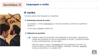 O verbo
O tempo verbal mais frequente é o imperfeito.
«as paredes […] onde já desmaiavam as rosas das grinaldas e as faces dos cupidinhos»
(capítulo I)
Animização através do verbo:
retarda a ação com descrições mais detalhadas e demoradas, necessárias à
criação dos ambientes em que as personagens se movem, revelando também
os seus comportamentos, as suas ações.
Utilização do gerúndio:
«Mas Ega, esguio e magro, foi rompendo pela coxia tapetada de vermelho. De
ambos os lados se cerravam filas de cabeças, embebidas, enlevadas, atulhando
os bancos de palhinha […].» (capítulo XVI)
«o alto repuxo cantava» (capítulo III)
Linguagem e estilo
 
