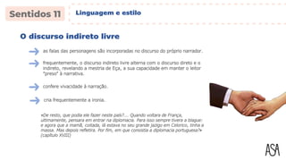 O discurso indireto livre
as falas das personagens são incorporadas no discurso do próprio narrador.
«De resto, que podia ele fazer neste país?... Quando voltara de França,
ultimamente, pensara em entrar na diplomacia. Para isso sempre tivera a blague:
e agora que a mamã, coitada, lá estava no seu grande jazigo em Celorico, tinha a
massa. Mas depois refletira. Por fim, em que consistia a diplomacia portuguesa?»
(capítulo XVIII)
frequentemente, o discurso indireto livre alterna com o discurso direto e o
indireto, revelando a mestria de Eça, a sua capacidade em manter o leitor
“preso” à narrativa.
confere vivacidade à narração.
cria frequentemente a ironia.
Linguagem e estilo
 
