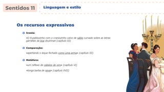 Os recursos expressivos
«O Eusebiozinho com o craniozinho calvo de sábio curvado sobre as letras
garrafais da boa doutrina» (capítulo III)
Ironia:
«apertando o leque fechado como uma arma» (capítulo III)
Comparação:
«um reflexo de cabelos de oiro» (capítulo VI)
Metáfora:
«longa barba de neve» (capítulo XVII)
Linguagem e estilo
 