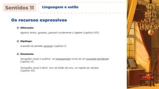 Os recursos expressivos
«passos lentos, pesados, pisavam surdamente o tapete» (capítulo XVII)
Aliteração:
«casarão de paredes severas» (capítulo I)
Hipálage:
Sensações visual e auditiva: «e transparentes novos de um escarlate estridente»
(capítulo VI)
Sinestesia:
Sensações visual e táctil: «cor de botão-de-oiro; um tapete de veludo»
(capítulo XII)
Linguagem e estilo
 
