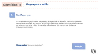 1. Identifique o erro.
Solução
O uso expressivo (e por vezes inesperado) do adjetivo e do advérbio, captando diferentes
sensações e emoções, e o recurso ao discurso direto livre, evidenciando características das
personagens e o olhar crítico do narrador, são algumas das marcas que definem a
linguagem queirosiana.
Resposta: “discurso direto livre”
Linguagem e estilo
 