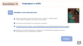 2. Identifique a única afirmação falsa.
Solução
Muitas vezes usados ao serviço da crítica e da ironia, o adjetivo e o advérbio ajudam
a melhor captar as sensações e as emoções do que é descrito.
A
Os diminutivos são utilizados em tom depreciativo e caricatural.
B
Ao contrário dos outros recursos, o uso de empréstimos tem uma intenção meramente descritiva e acessória.
C
São vários os recursos expressivos que contribuem para a expressividade da linguagem queirosiana,
nomeadamente a ironia, a comparação e a metáfora.
D
Linguagem e estilo
 