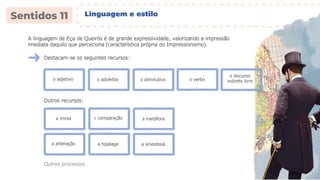A linguagem de Eça de Queirós é de grande expressividade, valorizando a impressão
imediata daquilo que perceciona (característica própria do Impressionismo).
Destacam-se os seguintes recursos:
o adjetivo o advérbio o diminutivo
o discurso
indireto livre
o verbo
Outros recursos:
a ironia a comparação a metáfora
a aliteração a hipálage a sinestesia
Outros processos.
Linguagem e estilo
 