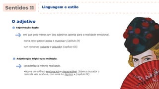 Linguagem e estilo
em que pelo menos um dos adjetivos aponta para a realidade emocional.
«dava pelos passos lentos e murchos» (capítulo IX)
O adjetivo
Adjetivação dupla:
«um romance, radiante e absurdo» (capítulo XII)
caracteriza a mesma realidade.
«Houve um silêncio embaraçado e desagradável. Sobre o toucador o
resto da vela acabava, com uma luz lúgubre.» (capítulo IX)
Adjetivação tripla e/ou múltipla:
 