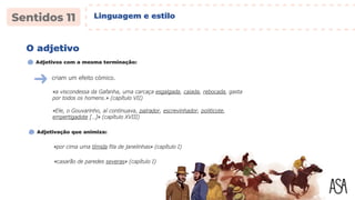 criam um efeito cómico.
«a viscondessa da Gafanha, uma carcaça esgalgada, caiada, rebocada, gasta
por todos os homens.» (capítulo VII)
O adjetivo
Adjetivos com a mesma terminação:
«Ele, o Gouvarinho, aí continuava, palrador, escrevinhador, politicote,
empertigadote […]» (capítulo XVIII)
«por cima uma tímida fila de janelinhas» (capítulo I)
Adjetivação que animiza:
«casarão de paredes severas» (capítulo I)
Linguagem e estilo
 