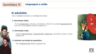 «Tu és simplesmente, como ele, um devasso; e hás de vir a acabar desgraçadamente
como ele, numa tragédia infernal!» (capítulo VI)
O advérbio
Adverbiação dupla:
«ambos insensivelmente, irresistivelmente, fatalmente, marchando um para o outro»
(capítulo VI)
Adverbiação tripla:
Une a realidade concreta e a realidade emocional.
«Ser verdadeiramente ditoso!» (capítulo XVI)
Advérbio com função de superlativo:
Linguagem e estilo
 