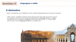 O diminutivo
Usado, normalmente, com intenções de ironia, estando frequentemente ao serviço da caricatura.
«Mas o menino, molengão e tristonho, não se descolava das saias da titi: teve ela de o pôr de
pé, ampará-lo, para que o tenro prodígio não aluísse sobre as perninhas flácidas; e a mamã
prometeu-lhe que, se dissesse os versinhos, dormia essa noite com ela… […]. Disse-a toda –
sem se mexer, com as mãozinhas pendentes […]» (capítulo III)
Linguagem e estilo
 