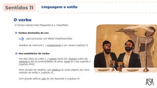 O verbo
O tempo verbal mais frequente é o imperfeito.
«estátua de mármore […] enegrecendo a um canto» (capítulo I)
Verbos derivados de cor:
para provocar um efeito impressionista.
Uso metafórico do verbo:
«os dois olhos do velho […] caíram sobre ele, ficaram sobre ele,
varando-o até às profundidades da alma, lendo lá o seu segredo.»
(capítulo XVII)
«tom alvadio de madeira, que abafava as cores alegres dos raros
vestidos de verão.» (capítulo X)
«Um grande silêncio caía do céu faiscante.» (capítulo X)
Linguagem e estilo
 