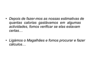 Depois de fazer-mos as nossas estimativas de quantas  calorias  gastávamos  em  algumas actividades, fomos verificar se elas estavam certas… Ligámos o Magalhães e fomos procurar e fazer cálculos… 
